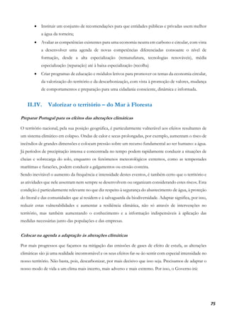 75
• Instituir um conjunto de recomendações para que entidades públicas e privadas usem melhor
a água da torneira;
• Avaliar as competências existentes para uma economia neutra em carbono e circular, com vista
a desenvolver uma agenda de novas competências diferenciadas consoante o nível de
formação, desde a alta especialização (remanufatura, tecnologias renováveis), média
especialização (reparação) até à baixa especialização (recolha)
• Criar programas de educação e módulos letivos para promover os temas da economia circular,
da valorização do território e da descarbonização, com vista à promoção de valores, mudança
de comportamentos e preparação para uma cidadania consciente, dinâmica e informada.
II.IV. Valorizar o território – do Mar à Floresta
Preparar Portugal para os efeitos das alterações climáticas
O território nacional, pela sua posição geográfica, é particularmente vulnerável aos efeitos resultantes de
um sistema climático em colapso. Ondas de calor e secas prolongadas, por exemplo, aumentam o risco de
incêndios de grandes dimensões e colocam pressão sobre um recurso fundamental ao ser humano: a água.
Já períodos de precipitação intensa e concentrada no tempo podem rapidamente conduzir a situações de
cheias e sobrecarga do solo, enquanto os fenómenos meteorológicos extremos, como as tempestades
marítimas e furacões, podem conduzir a galgamentos ou erosão costeira.
Sendo inevitável o aumento da frequência e intensidade destes eventos, é também certo que o território e
as atividades que nele assentam nem sempre se desenvolvem ou organizam considerando estes riscos. Esta
condição é particularmente relevante no que diz respeito à segurança do abastecimento de água, à proteção
do litoral e das comunidades que aí residem e à salvaguarda da biodiversidade. Adaptar significa, por isso,
reduzir estas vulnerabilidades e aumentar a resiliência climática, não só através de intervenções no
território, mas também aumentando o conhecimento e a informação indispensáveis à aplicação das
medidas necessárias junto das populações e das empresas.
Colocar na agenda a adaptação às alterações climáticas
Por mais progressos que façamos na mitigação das emissões de gases de efeito de estufa, as alterações
climáticas são já uma realidade incontornável e os seus efeitos far-se-ão sentir com especial intensidade no
nosso território. Não basta, pois, descarbonizar, por mais decisivo que isso seja. Precisamos de adaptar o
nosso modo de vida a um clima mais incerto, mais adverso e mais extremo. Por isso, o Governo irá:
 