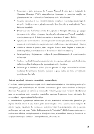 76
• Concretizar as ações constantes do Programa Nacional de Ação para a Adaptação às
Alterações Climáticas (P3AC), designadamente integrando as respetivas medidas no
planeamento setorial e orientando o financiamento para a ação climática;
• Assegurar a cobertura de todo o território nacional com planos ou estratégias de adaptação às
alterações climáticas, promovendo a incorporação desta dimensão na atualização dos Planos
Diretores Municipais;
• Desenvolver uma Plataforma Nacional de Adaptação às Alterações Climáticas, que agregue
informação sobre efeitos e impactos das alterações climáticas em Portugal, modelação e
cenarização, cartografia de áreas de risco e outras ferramentas de apoio à decisão;
• Aprofundar o conhecimento e a informação sobre as alterações climáticas, desenvolvendo
sistemas de monitorização dos seus impactos e um estudo sobre os seus efeitos atuais e futuros;
• Ampliar os sistemas de previsão, alerta e resposta de curto prazo, dirigidos às populações e
entidades públicas, sobretudo nos casos de fenómenos climáticos extremos;
• Capacitar técnicos e decisores para a avaliação de vulnerabilidades e ações de gestão preventiva
e adaptativa;
• Analisar a viabilidade hídrica futura das diferentes tipologias de exploração agrícola e florestal,
incluindo medidas de adaptação das mesmas às alterações climáticas;
• Clarificar que a contratação pública que vise prevenir ou reagir a circunstâncias adversas
resultantes de fenómenos climáticos extremos se pode realizar de forma especialmente
simplificada e abreviada.
Ordenar o território e tornar as comunidades mais resilientes
O território está em permanente mutação, em ciclos cada vez mais rápidos, alimentados por alterações
demográficas, pela transformação das atividades económicas e pelos efeitos associados às alterações
climáticas. Para garantir um território e comunidades resilientes, que possam prosperar, é fundamental
gerir esta evolução de modo preventivo, garantindo a segurança de pessoas e bens, a valorização dos
recursos locais e a promoção da biodiversidade.
O ordenamento e a governança territorial são, por isso, ferramentas essenciais neste processo e que
importa reforçar, através de uma melhor gestão de informação e apoio à decisão, meios avançados de
deteção e alerta e capacitação das populações e instituições locais. Estas componentes estão já presentes
no Programa Nacional para a Política do Ordenamento do Território (PNPOT). Importa, assim, propor
medidas que reforcem e complementem as ações já em curso, sobretudo na prevenção de riscos e na
adaptação às alterações climáticas. Consequentemente, o Governo irá:
 