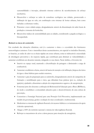 78
sustentabilidade e inovação, adotando sistemas coletivos de reconhecimento de esforço
(ecobairro);
• Desenvolver e reforçar as redes de corredores ecológicos nas cidades, promovendo a
infiltração de água no solo, em combinação com sistemas de hortas urbanas, bem como
fachadas e coberturas verdes;
• Potenciar o nexo cidade-campo, designadamente através da disseminação de redes locais de
produção e consumo de hortícolas;
• Desenvolver índices de sustentabilidade para as cidades, considerando a pegada ecológica e a
biocapacidade.
Reduzir os riscos de catástrofes
Em resultado das alterações climáticas, está já a aumentar o ritmo e a severidade dos fenómenos
meteorológicos extremos. Com o intensificar destes acontecimentos, em especial os incêndios florestais,
os furacões, as ondas de calor ou as cheias rápidas em zonas urbanas, torna-se indiscutível a necessidade
de abordagens preventivas e de resposta rápida, que contribuam para diminuir as vulnerabilidades e
aumentar a resiliência aos desastres naturais, mitigando os seus danos. Neste âmbito, o Governo irá:
• Intervir no espaço rural, mantendo a diversificação da paisagem e diminuindo a carga de
combustível;
• Aumentar a resiliência a cheias, através de bacias de retenção e de infiltração, limpeza dos leitos
de água e obras hídricas para caudais extremos;
• Aumentar o grau de preparação para as catástrofes, designadamente através de campanhas de
formação e sensibilização para o risco, que difundam boas práticas (por ex., redução de
ignições), ajudando a disseminar a adoção de comportamentos seguros e de autoproteção;
• Fomentar junto dos docentes a utilização do Referencial de Educação para o Risco (RERisco),
de modo a sensibilizar a comunidade educativa para o desenvolvimento de uma cultura de
prevenção;
• Concretizar a Estratégia Nacional para uma Proteção Civil Preventiva, implementando um
modelo de governança, gestão e avaliação do risco coordenado e multissetorial;
• Modernizar os sistemas de vigilância florestal e de recursos hídricos e os instrumentos de apoio
à decisão operacional;
• Alargar a 100% do território nacional o sistema de videovigilância florestal;
• Reforçar os mecanismos de aviso e alerta precoce para situações de emergência;
 