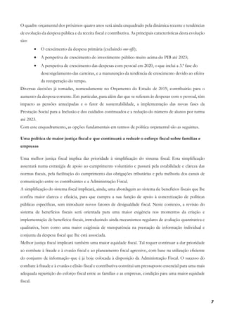 7
O quadro orçamental dos próximos quatro anos será ainda enquadrado pela dinâmica recente e tendências
de evolução da despesa pública e da receita fiscal e contributiva. As principais características desta evolução
são:
• O crescimento da despesa primária (excluindo one-offs);
• A perspetiva de crescimento do investimento público muito acima do PIB até 2023;
• A perspetiva de crescimento das despesas com pessoal em 2020, o que inclui a 3.ª fase do
descongelamento das carreiras, e a manutenção da tendência de crescimento devido ao efeito
da recuperação do tempo.
Diversas decisões já tomadas, nomeadamente no Orçamento do Estado de 2019, contribuirão para o
aumento da despesa corrente. Em particular, para além das que se referem às despesas com o pessoal, têm
impacto as pensões antecipadas e o fator de sustentabilidade, a implementação das novas fases da
Prestação Social para a Inclusão e dos cuidados continuados e a redução do número de alunos por turma
até 2023.
Com este enquadramento, as opções fundamentais em termos de política orçamental são as seguintes.
Uma política de maior justiça fiscal e que continuará a reduzir o esforço fiscal sobre famílias e
empresas
Uma melhor justiça fiscal implica dar prioridade à simplificação do sistema fiscal. Esta simplificação
assentará numa estratégia de apoio ao cumprimento voluntário e passará pela estabilidade e clareza das
normas fiscais, pela facilitação do cumprimento das obrigações tributárias e pela melhoria dos canais de
comunicação entre os contribuintes e a Administração Fiscal.
A simplificação do sistema fiscal implicará, ainda, uma abordagem ao sistema de benefícios fiscais que lhe
confira maior clareza e eficácia, para que cumpra a sua função de apoio à concretização de políticas
públicas específicas, sem introduzir novos fatores de desigualdade fiscal. Neste contexto, a revisão do
sistema de benefícios fiscais será orientada para uma maior exigência nos momentos da criação e
implementação de benefícios fiscais, introduzindo ainda mecanismos regulares de avaliação quantitativa e
qualitativa, bem como uma maior exigência de transparência na prestação de informação individual e
conjunta da despesa fiscal que lhe está associada.
Melhor justiça fiscal implicará também uma maior equidade fiscal. Tal requer continuar a dar prioridade
ao combate à fraude e à evasão fiscal e ao planeamento fiscal agressivo, com base na utilização eficiente
do conjunto de informação que é já hoje colocada à disposição da Administração Fiscal. O sucesso do
combate à fraude e à evasão e elisão fiscal e contributiva constitui um pressuposto essencial para uma mais
adequada repartição do esforço fiscal entre as famílias e as empresas, condição para uma maior equidade
fiscal.
 