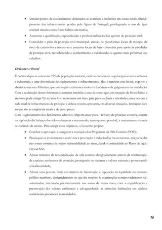 79
• Instalar pontos de abastecimento destinados ao combate a incêndios em zonas rurais, tirando
proveito das infraestruturas geridas pela Águas de Portugal, privilegiando o uso de água
residual tratada como fonte hídrica alternativa;
• Aumentar a qualificação, especialização e profissionalização dos agentes de proteção civil;
• Consolidar o pilar da proteção civil municipal, através de plataformas locais de redução de
risco de catástrofes e iniciativas e parcerias locais de base voluntária para apoio às atividades
de proteção civil, reconhecendo o conhecimento e valorizando os agentes mais próximos dos
cidadãos.
Defender o litoral
É no litoral que se concentra 75% da população nacional, onde se encontram os principais centros urbanos
e industriais, e uma diversidade de equipamentos e infraestruturas. Mas é também este litoral, exposto e
aberto ao oceano Atlântico, que está sujeito a intensa erosão e a fenómenos de galgamento ou inundação.
Com a aceleração destes fenómenos aumenta também a taxa de recuo que, em situação de litoral baixo e
arenoso, pode atingir 9,0 m/ano. Isso representa um risco para pessoas, bens e atividades, uma vez que a
rede atual de infraestruturas de proteção e defesa costeira apresenta, em diversas situações, limitações face
ao que são as exigências atuais e de curto prazo.
Com o agravamento dos fenómenos adversos, importa atuar para o reforço da proteção costeira, assente
na reposição do balanço do ciclo sedimentar e recorrendo, tanto quanto possível, a mecanismos naturais
de controlo de erosão. Para atingir estes objetivos, o Governo propõe:
• Concluir a aprovação e assegurar a execução dos Programas da Orla Costeira (POC);
• Prosseguir os investimentos com vista à prevenção e redução dos riscos naturais, em particular
nas zonas costeiras de maior vulnerabilidade ao risco, dando continuidade ao Plano de Ação
Litoral XXI;
• Apoiar métodos de renaturalização da orla costeira, designadamente através da reintrodução
de espécies autóctones de proteção, protegendo os recursos e valores naturais e promovendo
a biodiversidade;
• Adotar uma postura firme em matéria de fiscalização e reposição da legalidade no domínio
público marítimo, designadamente no que diz respeito às construções comprovadamente não
autorizadas, intervindo prioritariamente nas zonas de maior risco, com a requalificação e
preservação dos valores ambientais e salvaguardando as primeiras habitações em núcleos
residenciais piscatórios consolidados.
 