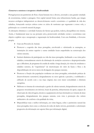 80
Conservar a natureza e recuperar a biodiversidade
Portugal possui um património de flora e fauna bastante rico e diverso, associado a uma grande variedade
de ecossistemas, habitats e paisagens. Este capital natural forma uma infraestrutura basilar, que integra
recursos ecológicos indispensáveis ao desenvolvimento social e económico e à qualidade de vida dos
cidadãos, fornecendo serviços críticos como os ciclos de nutrientes que regeneram o nosso solo, a
polinização ou o controlo natural de pragas.
As alterações climáticas e a atividade humana são fatores que podem, todavia, desequilibrar este sistema.
Assim, é fundamental atuar na sua proteção ativa, promovendo atividades sociais e económicas cujo
objetivo explícito seja a recuperação e regeneração da biodiversidade. Com esta finalidade, o Governo
propõe:
• Criar um Provedor do Animal;
• Promover a cogestão das áreas protegidas, envolvendo e valorizando as autarquias, as
instituições de ensino superior e outras entidades locais empenhadas na conservação dos
valores naturais;
• Instituir dinâmicas de participação na vida das áreas protegidas, facilitando a sua visita pelos
cidadãos, nomeadamente através da eliminação de restrições excessivas e desproporcionadas
que a dificultem, de programas de estadia de média e longa duração, de visitas de estudantes e
cidadãos seniores, de “experiências” de interiorização do valor da fauna e flora e da
disponibilização de novos meios de divulgação dos parques naturais;
• Promover a fixação das populações residentes em áreas protegidas, estimulando práticas de
desenvolvimento sustentável, designadamente no setor agrícola e pecuário, e reabilitando o
edificado de acordo com a sua traça original, mas com maior comodidade e eficiência
energética;
• Melhorar os sistemas de comunicação e gestão de valores naturais, designadamente através de
pequenos investimentos em imóveis, locais de pernoita, infraestruturas de apoio, espaços de
observação da vida selvagem, circuitos e equipamentos de lazer destinados ao visitante de áreas
protegidas, designadamente dos parques naturais, com vista à promoção dos valores
ambientais e do conforto e da qualidade da visita;
• Disponibilizar mais e melhor informação, em várias línguas, sobre o património natural das
áreas protegidas, bem como a cobertura de redes de dados móveis, permitindo a substituição
progressiva da informação em suporte físico por informação digital;
 
