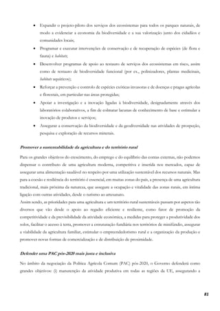 81
• Expandir o projeto-piloto dos serviços dos ecossistemas para todos os parques naturais, de
modo a evidenciar a economia da biodiversidade e a sua valorização junto dos cidadãos e
comunidades locais;
• Programar e executar intervenções de conservação e de recuperação de espécies (de flora e
fauna) e habitats;
• Desenvolver programas de apoio ao restauro de serviços dos ecossistemas em risco, assim
como de restauro de biodiversidade funcional (por ex., polinizadores, plantas medicinais,
habitats aquáticos);
• Reforçar a prevenção e controlo de espécies exóticas invasoras e de doenças e pragas agrícolas
e florestais, em particular nas áreas protegidas;
• Apoiar a investigação e a inovação ligadas à biodiversidade, designadamente através dos
laboratórios colaborativos, a fim de colmatar lacunas de conhecimento de base e estimular a
inovação de produtos e serviços;
• Assegurar a conservação da biodiversidade e da geodiversidade nas atividades de prospeção,
pesquisa e exploração de recursos minerais.
Promover a sustentabilidade da agricultura e do território rural
Para os grandes objetivos do crescimento, do emprego e do equilíbrio das contas externas, não podemos
dispensar o contributo de uma agricultura moderna, competitiva e inserida nos mercados, capaz de
assegurar uma alimentação saudável no respeito por uma utilização sustentável dos recursos naturais. Mas
para a coesão e resiliência do território é essencial, em muitas zonas do país, a presença de uma agricultura
tradicional, mais próxima da natureza, que assegure a ocupação e vitalidade das zonas rurais, em íntima
ligação com outras atividades, desde o turismo ao artesanato.
Assim sendo, as prioridades para uma agricultura e um território rural sustentáveis passam por aspetos tão
diversos que vão desde o apoio ao regadio eficiente e resiliente, como fator de promoção da
competitividade e da previsibilidade da atividade económica, a medidas para proteger a produtividade dos
solos, facilitar o acesso à terra, promover a estruturação fundiária nos territórios de minifúndio, assegurar
a viabilidade da agricultura familiar, estimular o empreendedorismo rural e a organização da produção e
promover novas formas de comercialização e de distribuição de proximidade.
Defender uma PAC pós-2020 mais justa e inclusiva
No âmbito da negociação da Política Agrícola Comum (PAC) pós-2020, o Governo defenderá como
grandes objetivos: (i) manutenção da atividade produtiva em todas as regiões da UE, assegurando a
 