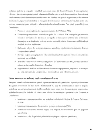 82
resiliência agrícola, a ocupação e vitalidade das zonas rurais; (ii) desenvolvimento de uma agricultura
eficiente e inovadora, capaz de garantir relações equilibradas para os agricultores na cadeia alimentar e de
satisfazer as necessidades alimentares e nutricionais dos cidadãos europeus; e (iii) preservação dos recursos
naturais (solo, água, biodiversidade e as paisagens diversificadas do território europeu), bem como uma
resposta concertada para a mitigação e adaptação às alterações climáticas. Para atingir estes objetivos, o
Governo irá:
• Promover a convergência dos pagamentos diretos do 1º Pilar da PAC;
• Discriminar positivamente, ao nível dos apoios do 2º Pilar da PAC, o sequeiro, promovendo
concursos separados dos destinados ao regadio e introduzindo critérios não estritamente
financeiros na avaliação dos projetos (coesão territorial, criação de emprego, viabilização da
atividade, serviços ambientais);
• Defender o reforço dos apoios aos pequenos agricultores e melhorar os instrumentos de apoio
à renovação geracional;
• Reforçar o apoio aos agricultores pelo fornecimento efetivo de bens públicos ambientais no
âmbito da sua atividade;
• Aumentar a eficácia dos controlos obrigatórios aos beneficiários da PAC, visando reduzir ao
mínimo as devoluções financeiras a Bruxelas;
• Regulamentar o mercado de transferência de direitos aos pagamentos, impedindo as distorções
que estas transferências têm provocado no mercado da terra e do arrendamento.
Apoiar a pequena agricultura e o rejuvenescimento do setor
Assegurar a atratividade da atividade agrícola e promover a renovação geracional e a presença de uma rede
de agentes económicos no meio rural é fundamental. Há que dar continuidade ao apoio à pequena
agricultura, ao rejuvenescimento do tecido social das zonas rurais, com destaque para o empresariado
agrícola silvopastoril e silvícola, e à promoção e reforço das estratégias e parcerias locais. Como tal, o
Governo irá:
• Maximizar o pagamento mínimo por agricultor, no âmbito do Regime da Pequena Agricultura
da PAC;
• Maximizar os pagamentos dos primeiros hectares, no âmbito da PAC;
• Maximizar o montante máximo elegível dos projetos de investimento para os pequenos
agricultores;
• Maximizar o valor do prémio à primeira instalação para os jovens agricultores;
 