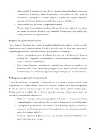 84
• Adotar medidas de gestão e conservação do solo e de melhoria da sua fertilidade, promovendo
a diversificação de culturas, a adoção de boas práticas de mobilização do solo e gestão de
combustíveis, a incorporação de matéria orgânica e a aposta em pastagens permanentes
semeadas e melhoradas, designadamente as biodiversas e as de subcoberto;
• Apoiar e dinamizar a apicultura e a silvopastorícia extensiva;
• Promover ações de capacitação e sensibilização dos agricultores para a adoção de boas práticas
no contexto das alterações climáticas, para a necessidade de adaptação do setor agrícola e para
a gestão sustentável dos recursos naturais.
Assegurar uma gestão eficiente do risco
Face às alterações climáticas e num contexto de elevada volatilidade dos mercados, é essencial responder
preventivamente aos fenómenos extremos (climáticos, geopolíticos ou de alarme nos consumidores),
assegurando previsibilidade à atividade económica. Para este efeito, o Governo irá:
• Alargar a contratação do seguro de colheitas, de acordo com o Regulamento do Seguro de
Colheitas e da Compensação de Sinistralidade, no âmbito do Sistema Integrado de Proteção
contra as Aleatoriedades Climáticas;
• Criar veículos financeiros voluntariamente contratados por conjuntos de agricultores com
interesses comuns (a nível setorial ou regional) para dar uma resposta preventiva (através do
investimento) ou por compensações a posteriori (regimes de seguros ou fundos mutualistas).
Evoluir para uma agricultura mais sustentável
O setor da agricultura e da pecuária é fundamental para a economia e coesão territorial, sendo
indispensável o seu desenvolvimento, evolução e modernização. Contudo, sendo responsável por cerca
de 10% das emissões nacionais de gases de efeitos de estufa, deverá também contribuir para a
descarbonização da sociedade. Para o efeito, é necessário promover práticas agropecuárias mais
sustentáveis. Neste domínio, o Governo irá:
• Promover o sequestro de carbono em áreas agrícolas, valorizando os serviços de ecossistemas,
a adequada gestão e conservação dos solos e o aumento da área agrícola em modo biológico;
• Adotar práticas que conduzam a um aumento do teor de matéria orgânica e à melhoria da
estrutura do solo, designadamente através da aplicação de composto, biocarvões e uma melhor
gestão das rotações e adubações;
• Fomentar a agricultura de precisão, visando uma aplicação eficiente de fertilizantes e uma
gestão eficiente da água e energia;
 