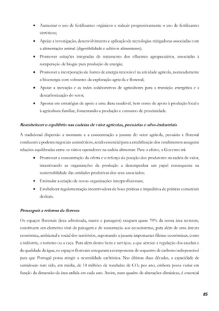 85
• Aumentar o uso de fertilizantes orgânicos e reduzir progressivamente o uso de fertilizantes
sintéticos;
• Apoiar a investigação, desenvolvimento e aplicação de tecnologias mitigadoras associadas com
a alimentação animal (digestibilidade e aditivos alimentares);
• Promover soluções integradas de tratamento dos efluentes agropecuários, associadas à
recuperação de biogás para produção de energia;
• Promover a incorporação de fontes de energia renovável na atividade agrícola, nomeadamente
a bioenergia com sobrantes da exploração agrícola e florestal;
• Apoiar a inovação e as redes colaborativas de agricultores para a transição energética e a
descarbonização do setor;
• Apostar em estratégias de apoio a uma dieta saudável, bem como de apoio à produção local e
à agricultura familiar, fomentando a produção e consumo de proximidade.
Restabelecer o equilíbrio nas cadeias de valor agrícolas, pecuárias e silvo-industriais
A tradicional dispersão a montante e a concentração a jusante do setor agrícola, pecuário e florestal
conduzem a poderes negociais assimétricos, sendo essencial para a estabilização dos rendimentos assegurar
relações equilibradas entre os vários operadores na cadeia alimentar. Para o efeito, o Governo irá:
• Promover a concentração da oferta e o reforço da posição dos produtores na cadeia de valor,
incentivando as organizações da produção a desempenhar um papel consequente na
sustentabilidade das unidades produtivas dos seus associados;
• Estimular a criação de novas organizações interprofissionais;
• Estabelecer regulamentação incentivadora de boas práticas e impeditiva de práticas comerciais
desleais.
Prosseguir a reforma da floresta
Os espaços florestais (área arborizada, matos e pastagens) ocupam quase 70% da nossa área terrestre,
constituem um elemento vital da paisagem e de sustentação aos ecossistemas, para além de uma âncora
económica, ambiental e social dos territórios, suportando a jusante importantes fileiras económicas, como
a indústria, o turismo ou a caça. Para além destes bens e serviços, a que acresce a regulação dos caudais e
da qualidade da água, os espaços florestais asseguram a componente de sequestro de carbono indispensável
para que Portugal possa atingir a neutralidade carbónica. Nas últimas duas décadas, a capacidade de
sumidouro tem sido, em média, de 10 milhões de toneladas de CO2 por ano, embora possa variar em
função da dimensão da área ardida em cada ano. Assim, num quadro de alterações climáticas, é essencial
 