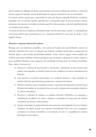 86
adotar medidas de adaptação da floresta, que permitam uma maior resiliência do território, e sobretudo
reduzir o perigo de incêndio, através da diminuição da carga de combustível e da sua continuidade.
O consenso técnico aponta para a necessidade de criar uma floresta ordenada, biodiversa e resiliente,
conjugada com um mosaico agrícola, agro-florestal e silvopastoril, capaz de prestar diversos serviços
ambientais e de sustentar as atividades económicas que lhes estão associadas, reduzindo significativamente
a severidade da área ardida.
A reforma da floresta foi adiada por demasiado tempo. Não há mais tempo a perder e a atual legislatura
será mesmo decisiva para transformar, de vez, o panorama florestal no nosso país, de modo a evitar
tragédias futuras.
Potenciar o sequestro florestal de carbono
Portugal, pela sua localização geográfica, é dos países da Europa mais potencialmente expostos às
alterações climáticas, bem como um daqueles que melhores condições possui para as mitigar pela via
florestal, graças a uma elevada produtividade primária. Assim, torna-se urgente tomar medidas que
confiram uma maior resiliência à floresta portuguesa, que favoreçam a adaptação do coberto vegetal às
novas condições climáticas e que assegurem uma acumulação de longo prazo de carbono atmosférico.
Para o efeito, o Governo irá:
• Promover o aumento da área florestal e a reconversão e densificação da área existente para
espécies mais adaptadas ao território, tendo em vista a resiliência aos riscos, nomeadamente de
incêndio;
• Criar incentivos económicos para projetos de sumidouro florestal e outras atividades no
domínio silvícola e agro-florestal que promovam o sequestro de carbono;
• Priorizar e majorar o apoio à instalação, à gestão e à promoção da regeneração natural de áreas
florestais com espécies de crescimento lento, de modo a assegurar uma acumulação duradoura
de carbono atmosférico;
• Promover a utilização de madeira, ou produtos derivados certificados, na construção e
requalificação de edifícios, de modo a assegurar a acumulação de longo prazo de carbono
atmosférico em imóveis e infraestruturas;
• Estudar a introdução de espécies florestais não autóctones, mais adaptadas às novas condições
climáticas, nas regiões do país mais expostas à desertificação física, com vista a assegurar a
acumulação de carbono atmosférico, o revestimento do solo e o reequilíbrio dos círculos
hidrológicos nessas regiões.
 