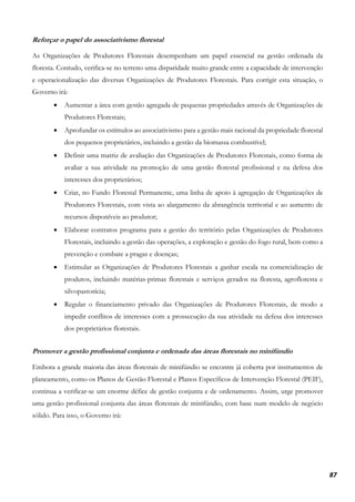 87
Reforçar o papel do associativismo florestal
As Organizações de Produtores Florestais desempenham um papel essencial na gestão ordenada da
floresta. Contudo, verifica-se no terreno uma disparidade muito grande entre a capacidade de intervenção
e operacionalização das diversas Organizações de Produtores Florestais. Para corrigir esta situação, o
Governo irá:
• Aumentar a área com gestão agregada de pequenas propriedades através de Organizações de
Produtores Florestais;
• Aprofundar os estímulos ao associativismo para a gestão mais racional da propriedade florestal
dos pequenos proprietários, incluindo a gestão da biomassa combustível;
• Definir uma matriz de avaliação das Organizações de Produtores Florestais, como forma de
avaliar a sua atividade na promoção de uma gestão florestal profissional e na defesa dos
interesses dos proprietários;
• Criar, no Fundo Florestal Permanente, uma linha de apoio à agregação de Organizações de
Produtores Florestais, com vista ao alargamento da abrangência territorial e ao aumento de
recursos disponíveis ao produtor;
• Elaborar contratos programa para a gestão do território pelas Organizações de Produtores
Florestais, incluindo a gestão das operações, a exploração e gestão do fogo rural, bem como a
prevenção e combate a pragas e doenças;
• Estimular as Organizações de Produtores Florestais a ganhar escala na comercialização de
produtos, incluindo matérias-primas florestais e serviços gerados na floresta, agrofloresta e
silvopastorícia;
• Regular o financiamento privado das Organizações de Produtores Florestais, de modo a
impedir conflitos de interesses com a prossecução da sua atividade na defesa dos interesses
dos proprietários florestais.
Promover a gestão profissional conjunta e ordenada das áreas florestais no minifúndio
Embora a grande maioria das áreas florestais de minifúndio se encontre já coberta por instrumentos de
planeamento, como os Planos de Gestão Florestal e Planos Específicos de Intervenção Florestal (PEIF),
continua a verificar-se um enorme défice de gestão conjunta e de ordenamento. Assim, urge promover
uma gestão profissional conjunta das áreas florestais de minifúndio, com base num modelo de negócio
sólido. Para isso, o Governo irá:
 
