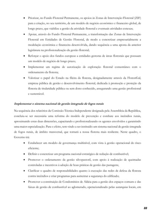 88
• Priorizar, no Fundo Florestal Permanente, os apoios às Zonas de Intervenção Florestal (ZIF)
para a criação, no seu território, de um modelo de negócio económico e financeiro global, de
longo prazo, que viabilize a gestão da atividade florestal e eventuais atividades conexas;
• Apoiar, através do Fundo Florestal Permanente, a transformação das Zonas de Intervenção
Florestal em Entidades de Gestão Florestal, de modo a concretizar empresarialmente a
modelação económica e financeira desenvolvida, dando sequência a uma aposta da anterior
legislatura na profissionalização da gestão florestal;
• Reforçar o apoio dos fundos europeus a entidades gestoras de áreas florestais que possuam
um modelo de negócio de longo prazo;
• Implementar um regime de autorização de exploração florestal consentâneo com o
ordenamento da floresta;
• Valorizar o papel do Estado na fileira da floresta, designadamente através da FlorestGal,
empresa pública de gestão e desenvolvimento florestal, dedicada à promoção e proteção da
floresta de titularidade pública ou sem dono conhecido, assegurando uma gestão profissional
e sustentável.
Implementar o sistema nacional de gestão integrada de fogos rurais
Na sequência dos relatórios da Comissão Técnica Independente designada pela Assembleia da República,
concluiu-se ser necessária uma reforma do modelo de prevenção e combate aos incêndios rurais,
aproximando estas duas dimensões, capacitando e profissionalizando os agentes envolvidos e garantindo
uma maior especialização. Para o efeito, tem vindo a ser instituído um sistema nacional de gestão integrada
de fogos rurais, de âmbito transversal, que tornará a nossa floresta mais resiliente. Neste quadro, o
Governo irá:
• Estabelecer um modelo de governança multinível, com vista à gestão operacional do risco
eficiente;
• Definir e concretizar um programa nacional estratégico de redução de combustível;
• Promover o ordenamento da gestão silvopastoril, com apoio à realização de queimadas
controladas e incentivos à adoção de boas práticas de gestão das pastagens;
• Clarificar o quadro de responsabilidades quanto à execução das redes de defesa da floresta
contra incêndios e criar programas para aumentar a segurança do edificado;
• Promover a constituição de Condomínios de Aldeia para a gestão dos espaços comuns e das
faixas de gestão de combustível ao aglomerado, operacionalizado pelas autarquias locais, em
 