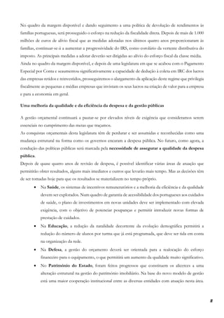 8
No quadro da margem disponível e dando seguimento a uma política de devolução de rendimentos às
famílias portuguesas, será prosseguido o esforço na redução da fiscalidade direta. Depois de mais de 1.000
milhões de euros de alívio fiscal que as medidas adotadas nos últimos quatro anos proporcionaram às
famílias, continuar-se-á a aumentar a progressividade do IRS, como corolário da vertente distributiva do
imposto. As principais medidas a adotar deverão ser dirigidas ao alívio do esforço fiscal da classe média.
Ainda no quadro da margem disponível, e depois de uma legislatura em que se acabou com o Pagamento
Especial por Conta e seaumentou significativamente a capacidade de dedução à coleta em IRC dos lucros
das empresas retidos e reinvestidos, prosseguiremos o alargamento da aplicação deste regime que privilegia
fiscalmente as pequenas e médias empresas que invistam os seus lucros na criação de valor para a empresa
e para a economia em geral.
Uma melhoria da qualidade e da eficiência da despesa e da gestão públicas
A gestão orçamental continuará a pautar-se por elevados níveis de exigência que consideramos serem
essenciais no cumprimento das metas que traçamos.
As conquistas orçamentais desta legislatura têm de perdurar e ser assumidas e reconhecidas como uma
mudança estrutural na forma como os governos encaram a despesa pública. No futuro, como agora, a
condução das políticas públicas será marcada pela necessidade de assegurar a qualidade da despesa
pública.
Depois de quase quatro anos de revisão de despesa, é possível identificar várias áreas de atuação que
permitirão obter resultados, alguns mais imediatos e outros que levarão mais tempo. Mas as decisões têm
de ser tomadas hoje para que os resultados se materializem no tempo próprio.
• Na Saúde, os sistemas de incentivos remuneratórios e a melhoria da eficiência e da qualidade
devem ser explorados. Num quadro de garantia de acessibilidade dos portugueses aos cuidados
de saúde, o plano de investimentos em novas unidades deve ser implementado com elevada
exigência, com o objetivo de potenciar poupanças e permitir introduzir novas formas de
prestação de cuidados.
• Na Educação, a redução da natalidade decorrente da evolução demográfica permitirá a
redução do número de alunos por turma que já está programada, que deve ser tida em conta
na organização da rede.
• Na Defesa, a gestão do orçamento deverá ser orientada para a realocação do esforço
financeiro para o equipamento, o que permitirá um aumento da qualidade muito significativo.
• No Património do Estado, foram feitos progressos que constituem os alicerces a uma
alteração estrutural na gestão do património imobiliário. Na base do novo modelo de gestão
está uma maior cooperação institucional entre as diversas entidades com atuação nesta área.
 