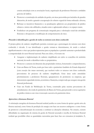 89
estreita articulação com as associações locais, organização de produtores florestais e entidades
gestoras de baldios;
• Promover a constituição de unidades de gestão, em áreas percorridas por incêndios de grandes
dimensões, de modo a garantir a recuperação do coberto vegetal de forma ordenada e diversa;
• Reforçar os incentivos financeiros e as penalizações aplicáveis aos proprietários de prédios
urbanos e mistos não edificados, situados entre o aglomerado urbano e os espaços rurais;
• Estabelecer um programa de comunicação integrada para a valorização social das atividades
florestais e silvopastoris e modificação de comportamentos de risco.
Proceder à identificação e gestão de todos os terrenos sem dono conhecido
O projeto-piloto de cadastro simplificado permitiu constatar que a percentagem de terrenos sem dono
conhecido é elevada. A sua identificação e gestão tornam-se determinantes, de modo a reduzir
significativamente o risco que podem representar para as populações e permitir aumentar a produtividade
e competitividade do setor florestal nacional. Para este efeito, o Governo irá:
• Assegurar a implementação do cadastro simplificado em todos os concelhos do território
nacional, de modo a identificar todos os proprietários;
• Promover o aumento de dimensão das propriedades rústicas, fomentando o emparcelamento;
• Criar um Banco de Terras, tendo por base todo o património fundiário do Estado disponível
(com exceção das matas nacionais), que receberá todos os terrenos sem dono conhecido
provenientes do processo de cadastro simplificado. Estas áreas serão arrendadas
prioritariamente a produtores florestais, agrupamentos de produtores ou empresas, que
demonstrem capacidade técnica, económica e financeira, comprovada que assegure uma gestão
florestal profissional;
• Criar um Fundo de Mobilização de Terras, constituído pelas receitas provenientes do
arrendamento e da venda do património do Banco de Terras, para proceder a novas aquisições
de prédios rústicos com vista à renovação sucessiva do património deste.
Aproveitar a biomassa florestal
A valorização energética da biomassa florestal residual justifica-se como forma de apoiar a gestão ativa da
floresta nacional, como forma de produção de energia com base em recursos endógenos e como forma
de promover a descarbonização da economia e combater as alterações climáticas. No entanto, existem
dificuldades na organização do sistema de gestão de florestal associado à recolha de biomassa florestal
residual que possibilite obter as quantidades necessárias para fazer face aos consumos já instalados. É,
 
