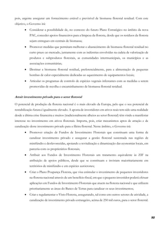 90
pois, urgente assegurar um fornecimento estável e previsível de biomassa florestal residual. Com este
objetivo, o Governo irá:
• Considerar a possibilidade de, no contexto do futuro Plano Estratégico no âmbito da nova
PAC, conceder apoios financeiros para a limpeza da floresta, desde que os resíduos da floresta
sejam entregues em centrais de biomassa;
• Promover medidas que permitam melhorar o abastecimento de biomassa florestal residual no
curto prazo ao mercado, juntamente com as indústrias envolvidas na cadeia de valorização de
produtos e subprodutos florestais, as comunidades intermunicipais, os municípios e as
associações comunitárias;
• Destinar a biomassa florestal residual, preferencialmente, para a alimentação de pequenas
bombas de calor especialmente dedicadas ao aquecimento de equipamentos locais;
• Articular os programas de controlo de espécies vegetais infestantes com as medidas a serem
promovidas de recolha e encaminhamento de biomassa florestal residual.
Atrair investimento privado para o setor florestal
O potencial de produção da floresta nacional é o mais elevado da Europa, pelo que o seu potencial de
rentabilização futura é igualmente elevado. A aposta de investidores em ativos reais tem sido uma realidade
desde a última crise financeira e muitos (tradicionalmente alheios ao setor florestal) têm vindo a manifestar
interesse no investimento em ativos florestais. Importa, pois, criar mecanismos aptos de atração e de
canalização deste investimento privado para a fileira florestal. Neste âmbito, o Governo irá:
• Promover criação de Fundos de Investimento Florestais que constituam uma forma de
canalizar investimento privado e assegurar a gestão florestal sustentada nas regiões de
minifúndio e desfavorecidas, apoiando a revitalização e dinamização das economias locais, em
parceria com os proprietários florestais;
• Atribuir aos Fundos de Investimento Florestais um tratamento equivalente às ZIF na
atribuição de apoios públicos, desde que se constituam e invistam maioritariamente em
territórios de minifúndio e em espécies autóctones;
• Criar o Plano Poupança Floresta, que visa estimular o investimento de pequenos investidores
na floresta nacional através de um benefício fiscal, em que o pequeno investidor poderá efetuar
aplicações em Fundos de Investimento Florestais que atuem na floresta nacional e que utilizem
prioritariamente as áreas do Banco de Terras para canalizar os seus investimentos;
• Criar e regulamentar o Visto Floresta, assegurando, tal como em outros setores de atividade, a
canalização de investimento privado estrangeiro, acima de 250 mil euros, para o setor florestal.
 