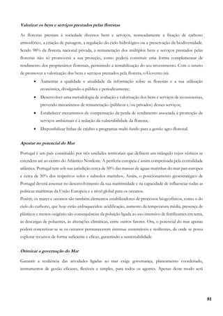 91
Valorizar os bens e serviços prestados pelas florestas
As florestas prestam à sociedade diversos bens e serviços, nomeadamente a fixação de carbono
atmosférico, a criação de paisagem, a regulação do ciclo hidrológico ou a preservação da biodiversidade.
Sendo 98% da floresta nacional privada, a remuneração dos múltiplos bens e serviços prestados pelas
florestas não só promoverá a sua proteção, como poderá constituir uma forma complementar de
rendimento dos proprietários florestais, permitindo a rentabilização do seu investimento. Com o intuito
de promover a valorização dos bens e serviços prestados pela floresta, o Governo irá:
• Aumentar a qualidade e atualidade da informação sobre as florestas e a sua utilização
económica, divulgando-a pública e periodicamente;
• Desenvolver uma metodologia de avaliação e valorização dos bens e serviços de ecossistemas,
prevendo mecanismos de remuneração (públicos e/ou privados) desses serviços;
• Estabelecer mecanismos de compensação da perda de rendimento associada à promoção de
serviços ambientais e à redução da vulnerabilidade da floresta;
• Disponibilizar linhas de crédito e programas multi-fundo para a gestão agro-florestal.
Apostar no potencial do Mar
Portugal é um país constituído por três unidades territoriais que definem um triângulo cujos vértices se
estendem até ao centro do Atlântico Nordeste. A periferia europeia é assim compensada pela centralidade
atlântica. Portugal tem sob sua jurisdição cerca de 50% das massas de águas marinhas do mar pan-europeu
e cerca de 50% dos respetivos solos e subsolos marinhos. Assim, o posicionamento geoestratégico de
Portugal deverá assentar no desenvolvimento da sua maritimidade e na capacidade de influenciar todas as
políticas marítimas da União Europeia e a nível global para os oceanos.
Porém, os mares e oceanos são também elementos estabilizadores de processos biogeofísicos, como o do
ciclo do carbono, que hoje estão enfraquecidos: acidificação, aumento da temperatura média, presença de
plásticos e menos oxigénio são consequências da poluição ligada ao uso intensivo de fertilizantes em terra,
às descargas de poluentes, às alterações climáticas, entre outros fatores. Ora, o potencial do mar apenas
poderá concretizar-se se os oceanos permanecerem sistemas sustentáveis e resilientes, de onde se possa
explorar recursos de forma suficiente e eficaz, garantindo a sustentabilidade.
Otimizar a governação do Mar
Garantir a resiliência das atividades ligadas ao mar exige governança, planeamento coordenado,
instrumentos de gestão eficazes, flexíveis e simples, para todos os agentes. Apenas deste modo será
 