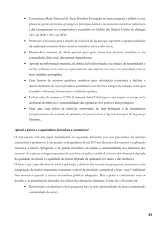 93
• Concretizar a Rede Nacional de Áreas Marinhas Protegidas no mar português e definir os seus
planos de gestão, de forma a proteger os principais habitats e ecossistemas marinhos vulneráveis
e dar cumprimento aos compromissos assumidos no âmbito das Nações Unidas de abranger
14% até 2020 e 30% até 2030;
• Promover a inovação para a criação de soluções de big data que suportem a operacionalização
da exploração sustentável dos recursos marinhos vivos e não vivos;
• Desenvolver sistemas de alerta precoce para gerir riscos nos recursos marinhos e nas
comunidades deles mais diretamente dependentes;
• Apostar na reflorestação marinha, na defesa da biodiversidade e na criação de maternidades e
recifes artificiais, com vista ao repovoamento das espécies em risco, em articulação com as
áreas marinhas protegidas;
• Criar bancos de recursos genéticos marinhos para valorização económica e facilitar o
desenvolvimento de novos produtos sustentáveis nos diversos campos de atuação, como por
exemplo o alimentar, farmacêutico e indústria química;
• Utilizar redes de sensores e UAVs (Unamaned Aerial Vehicles) para criar mapas em tempo real e
dashboards de emissões e sustentabilidade das operações dos portos e mar português;
• Criar uma zona piloto de emissões controladas no mar português e de mecanismos
complementares de controlo de poluição, em parceria com a Agência Europeia de Segurança
Marítima.
Apoiar a pesca e a aquicultura inovadora e sustentável
O mar-oceano tem um papel fundamental na segurança alimentar, por isso precisamos de sistemas
sustentáveis e produtivos. Com perdas ou desperdícios de até 35% em alimentos dos oceanos e exploração
excessiva, a ciência “pesqueira” é de grande relevância em relação à sustentabilidade dos alimentos dos
oceanos. As capturas selvagens precisam de uma base científica confiável, o futuro dos alimentos depende
da qualidade da ciência e a qualidade da ciência depende da qualidade dos dados e das medições.
O facto é que, após décadas de sobre-exploração e declínio dos mananciais pesqueiros, assistimos a uma
recuperação de muitos mananciais comerciais a níveis de produção sustentável e bom “status” ambiental.
Isso aconteceu quando a ciência aconselhou políticas adequadas. Mas a pesca é confrontada com os
desafios e as perturbações derivadas dos efeitos das alterações climáticas. Como tal, o Governo irá:
• Reestruturar e modernizar a frota pesqueira face às reais oportunidades de pesca, aumentando
a atratividade do setor;
 