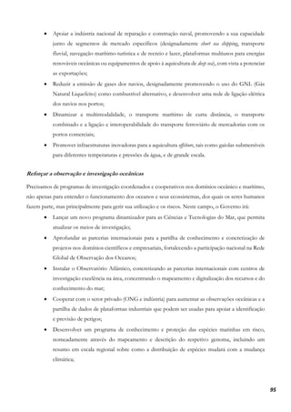 95
• Apoiar a indústria nacional de reparação e construção naval, promovendo a sua capacidade
junto de segmentos de mercado específicos (designadamente short sea shipping, transporte
fluvial, navegação marítimo-turística e de recreio e lazer, plataformas multiusos para energias
renováveis oceânicas ou equipamentos de apoio à aquicultura de deep sea), com vista a potenciar
as exportações;
• Reduzir a emissão de gases dos navios, designadamente promovendo o uso do GNL (Gás
Natural Liquefeito) como combustível alternativo, e desenvolver uma rede de ligação elétrica
dos navios nos portos;
• Dinamizar a multimodalidade, o transporte marítimo de curta distância, o transporte
combinado e a ligação e interoperabilidade do transporte ferroviário de mercadorias com os
portos comerciais;
• Promover infraestruturas inovadoras para a aquicultura offshore, tais como gaiolas submersíveis
para diferentes temperaturas e pressões da água, e de grande escala.
Reforçar a observação e investigação oceânicas
Precisamos de programas de investigação coordenados e cooperativos nos domínios oceânico e marítimo,
não apenas para entender o funcionamento dos oceanos e seus ecossistemas, dos quais os seres humanos
fazem parte, mas principalmente para gerir sua utilização e os riscos. Neste campo, o Governo irá:
• Lançar um novo programa dinamizador para as Ciências e Tecnologias do Mar, que permita
atualizar os meios de investigação;
• Aprofundar as parcerias internacionais para a partilha de conhecimento e concretização de
projetos nos domínios científicos e empresariais, fortalecendo a participação nacional na Rede
Global de Observação dos Oceanos;
• Instalar o Observatório Atlântico, concretizando as parcerias internacionais com centros de
investigação excelência na área, concentrando o mapeamento e digitalização dos recursos e do
conhecimento do mar;
• Cooperar com o setor privado (ONG e indústria) para aumentar as observações oceânicas e a
partilha de dados de plataformas industriais que podem ser usadas para apoiar a identificação
e previsão de perigos;
• Desenvolver um programa de conhecimento e proteção das espécies marinhas em risco,
nomeadamente através do mapeamento e descrição do respetivo genoma, incluindo um
resumo em escala regional sobre como a distribuição de espécies mudará com a mudança
climática;
 