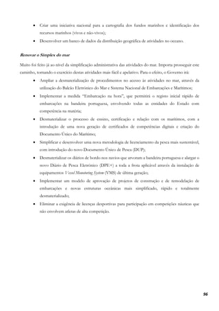 96
• Criar uma iniciativa nacional para a cartografia dos fundos marinhos e identificação dos
recursos marinhos (vivos e não-vivos);
• Desenvolver um banco de dados da distribuição geográfica de atividades no oceano.
Renovar o Simplex do mar
Muito foi feito já ao nível da simplificação administrativa das atividades do mar. Importa prosseguir este
caminho, tornando o exercício destas atividades mais fácil e apelativo. Para o efeito, o Governo irá:
• Ampliar a desmaterialização de procedimentos no acesso às atividades no mar, através da
utilização do Balcão Eletrónico do Mar e Sistema Nacional de Embarcações e Marítimos;
• Implementar a medida “Embarcação na hora”, que permitirá o registo inicial rápido de
embarcações na bandeira portuguesa, envolvendo todas as entidades do Estado com
competência na matéria;
• Desmaterializar o processo de ensino, certificação e relação com os marítimos, com a
introdução de uma nova geração de certificados de competências digitais e criação do
Documento Único do Marítimo;
• Simplificar e desenvolver uma nova metodologia de licenciamento da pesca mais sustentável,
com introdução do novo Documento Único de Pesca (DUP);
• Desmaterializar os diários de bordo nos navios que arvoram a bandeira portuguesa e alargar o
novo Diário de Pesca Eletrónico (DPE+) a toda a frota aplicável através da instalação de
equipamentos Vessel Monotoring System (VMS) de última geração;
• Implementar um modelo de aprovação de projetos de construção e de remodelação de
embarcações e novas estruturas oceânicas mais simplificado, rápido e totalmente
desmaterializado;
• Eliminar a exigência de licenças desportivas para participação em competições náuticas que
não envolvem atletas de alta competição.
 