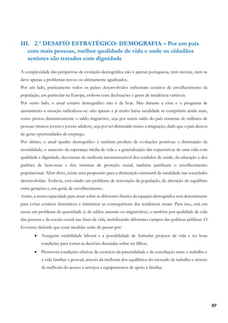 97
III. 2.º DESAFIO ESTRATÉGICO: DEMOGRAFIA – Por um país
com mais pessoas, melhor qualidade de vida e onde os cidadãos
seniores são tratados com dignidade
A complexidade das perspetivas de evolução demográfica não é apenas portuguesa, nem recente, nem se
deve apenas a problemas novos ou ultimamente agudizados.
Por um lado, praticamente todos os países desenvolvidos enfrentam cenários de envelhecimento da
população, em particular na Europa, embora com declinações e graus de incidência variáveis.
Por outro lado, o atual cenário demográfico não é de hoje. Mas durante a crise e o programa de
ajustamento a situação radicalizou-se: não apenas a já muito baixa natalidade se comprimiu ainda mais,
como piorou dramaticamente o saldo migratório, seja por terem saído do país centenas de milhares de
pessoas (muitos jovens e jovens adultos), seja por ter diminuído muito a imigração, dado que o país deixou
de gerar oportunidades de emprego.
Por último, o atual quadro demográfico é também produto de evoluções positivas: a diminuição da
mortalidade, o aumento da esperança média de vida e a generalização das expectativas de uma vida com
qualidade e dignidade, decorrente da melhoria incomensurável dos cuidados de saúde, da educação e dos
padrões de bem-estar e dos sistemas de proteção social, também justificam o envelhecimento
populacional. Além disto, existe uma propensão para a diminuição estrutural da natalidade nas sociedades
desenvolvidas. Todavia, está criado um problema de renovação da população, de alteração do equilíbrio
entre gerações e, em geral, de envelhecimento.
Assim, a nossa capacidade para atuar sobre as diferentes frentes da equação demográfica será determinante
para evitar cenários dramáticos e minimizar as consequências das tendências atuais. Para isso, está em
causa um problema de quantidade (e de saldos naturais ou migratórios), e também por qualidade de vida
das pessoas e da coesão social nas fases da vida, mobilizando diferentes campos das políticas públicas. O
Governo defende que essas medidas terão de passar por:
• Assegurar estabilidade laboral e a possibilidade de formular projetos de vida e ter boas
condições para tomar as decisões desejadas sobre ter filhos;
• Promover condições efetivas de exercício da parentalidade e de conciliação entre o trabalho e
a vida familiar e pessoal, através da melhoria dos equilíbrios do mercado de trabalho e através
da melhoria do acesso a serviços e equipamentos de apoio à família;
 