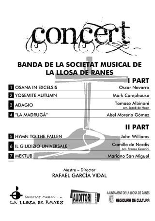 BANDA DE LA SOCIETAT MUSICAL DE
LA LLOSA DE RANES
I PART
1 OSANA IN EXCELSIS Oscar Navarro
2 YOSEMITE AUTUMN Mark Camphouse
3 ADAGIO Tomaso Albinoni
arr. Jacob de Haan
4 “LA MADRUGÁ” Abel Moreno Gómez
II PART
5 HYMN TO THE FALLEN John Williams
6 IL GIUDIZIO UNIVERSALE Camillo de Nardis
Arr. Franco Cesarini
7 MEKTUB Mariano San Miguel
Mestre – Director
RAFAEL GARCÍA VIDAL
 
 
 
   
 