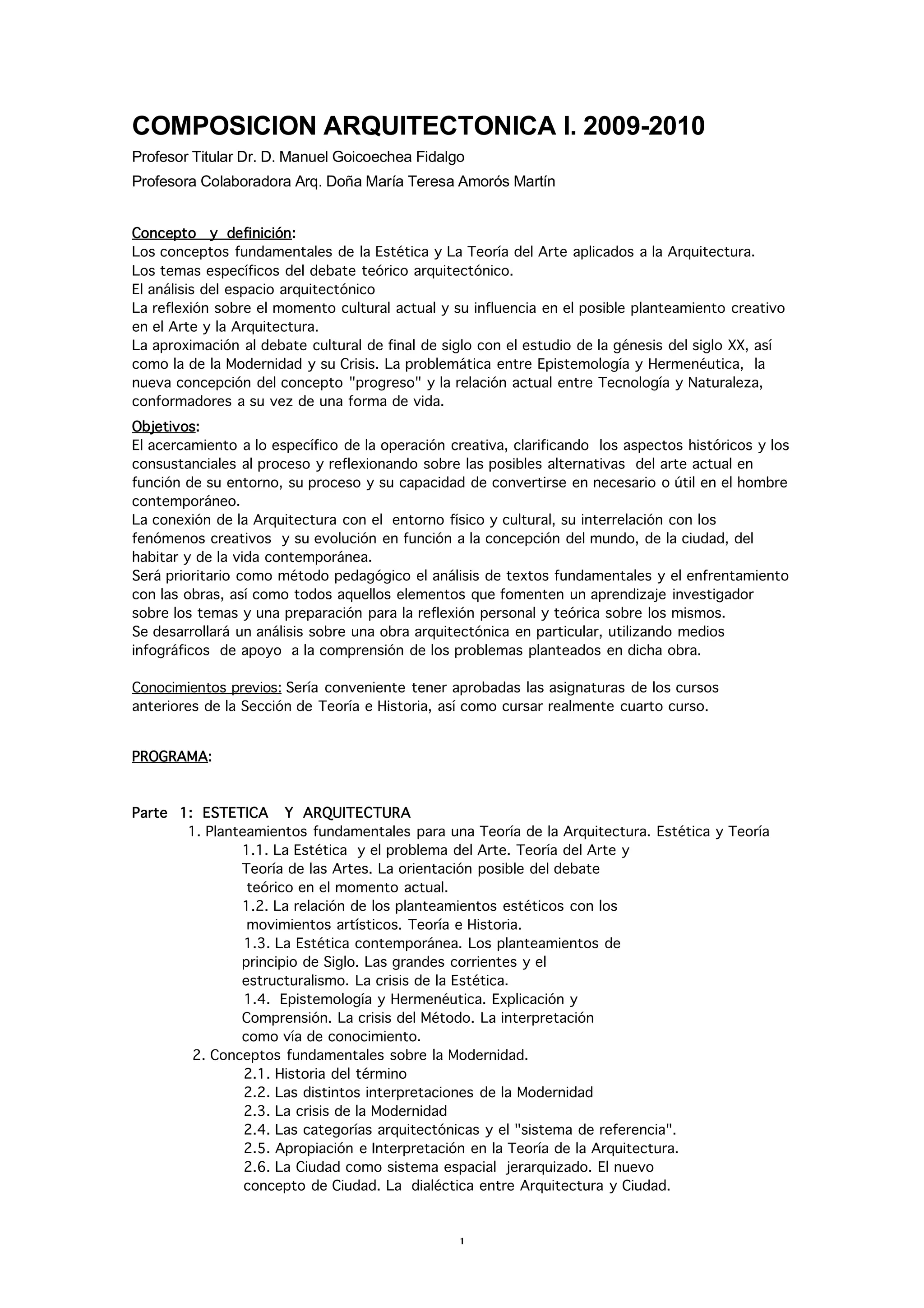 COMPOSICION ARQUITECTONICA I. 2009-2010
Profesor Titular Dr. D. Manuel Goicoechea Fidalgo
Profesora Colaboradora Arq. Doña María Teresa Amorós Martín


Concepto y definición:
Los conceptos fundamentales de la Estética y La Teoría del Arte aplicados a la Arquitectura.
Los temas específicos del debate teórico arquitectónico.
El análisis del espacio arquitectónico
La reflexión sobre el momento cultural actual y su influencia en el posible planteamiento creativo
en el Arte y la Arquitectura.
La aproximación al debate cultural de final de siglo con el estudio de la génesis del siglo XX, así
como la de la Modernidad y su Crisis. La problemática entre Epistemología y Hermenéutica, la
nueva concepción del concepto "progreso" y la relación actual entre Tecnología y Naturaleza,
conformadores a su vez de una forma de vida.
Objetivos:
El acercamiento a lo específico de la operación creativa, clarificando los aspectos históricos y los
consustanciales al proceso y reflexionando sobre las posibles alternativas del arte actual en
función de su entorno, su proceso y su capacidad de convertirse en necesario o útil en el hombre
contemporáneo.
La conexión de la Arquitectura con el entorno físico y cultural, su interrelación con los
fenómenos creativos y su evolución en función a la concepción del mundo, de la ciudad, del
habitar y de la vida contemporánea.
Será prioritario como método pedagógico el análisis de textos fundamentales y el enfrentamiento
con las obras, así como todos aquellos elementos que fomenten un aprendizaje investigador
sobre los temas y una preparación para la reflexión personal y teórica sobre los mismos.
Se desarrollará un análisis sobre una obra arquitectónica en particular, utilizando medios
infográficos de apoyo a la comprensión de los problemas planteados en dicha obra.

Conocimientos previos: Sería conveniente tener aprobadas las asignaturas de los cursos
anteriores de la Sección de Teoría e Historia, así como cursar realmente cuarto curso.


PROGRAMA:



Parte 1: ESTETICA Y ARQUITECTURA
       1. Planteamientos fundamentales para una Teoría de la Arquitectura. Estética y Teoría
               1.1. La Estética y el problema del Arte. Teoría del Arte y
               Teoría de las Artes. La orientación posible del debate
                teórico en el momento actual.
               1.2. La relación de los planteamientos estéticos con los
                movimientos artísticos. Teoría e Historia.
                1.3. La Estética contemporánea. Los planteamientos de
               principio de Siglo. Las grandes corrientes y el
               estructuralismo. La crisis de la Estética.
                1.4. Epistemología y Hermenéutica. Explicación y
               Comprensión. La crisis del Método. La interpretación
               como vía de conocimiento.
        2. Conceptos fundamentales sobre la Modernidad.
                2.1. Historia del término
                2.2. Las distintos interpretaciones de la Modernidad
                2.3. La crisis de la Modernidad
                2.4. Las categorías arquitectónicas y el "sistema de referencia".
                2.5. Apropiación e Interpretación en la Teoría de la Arquitectura.
                2.6. La Ciudad como sistema espacial jerarquizado. El nuevo
                concepto de Ciudad. La dialéctica entre Arquitectura y Ciudad.



                                                 1
 