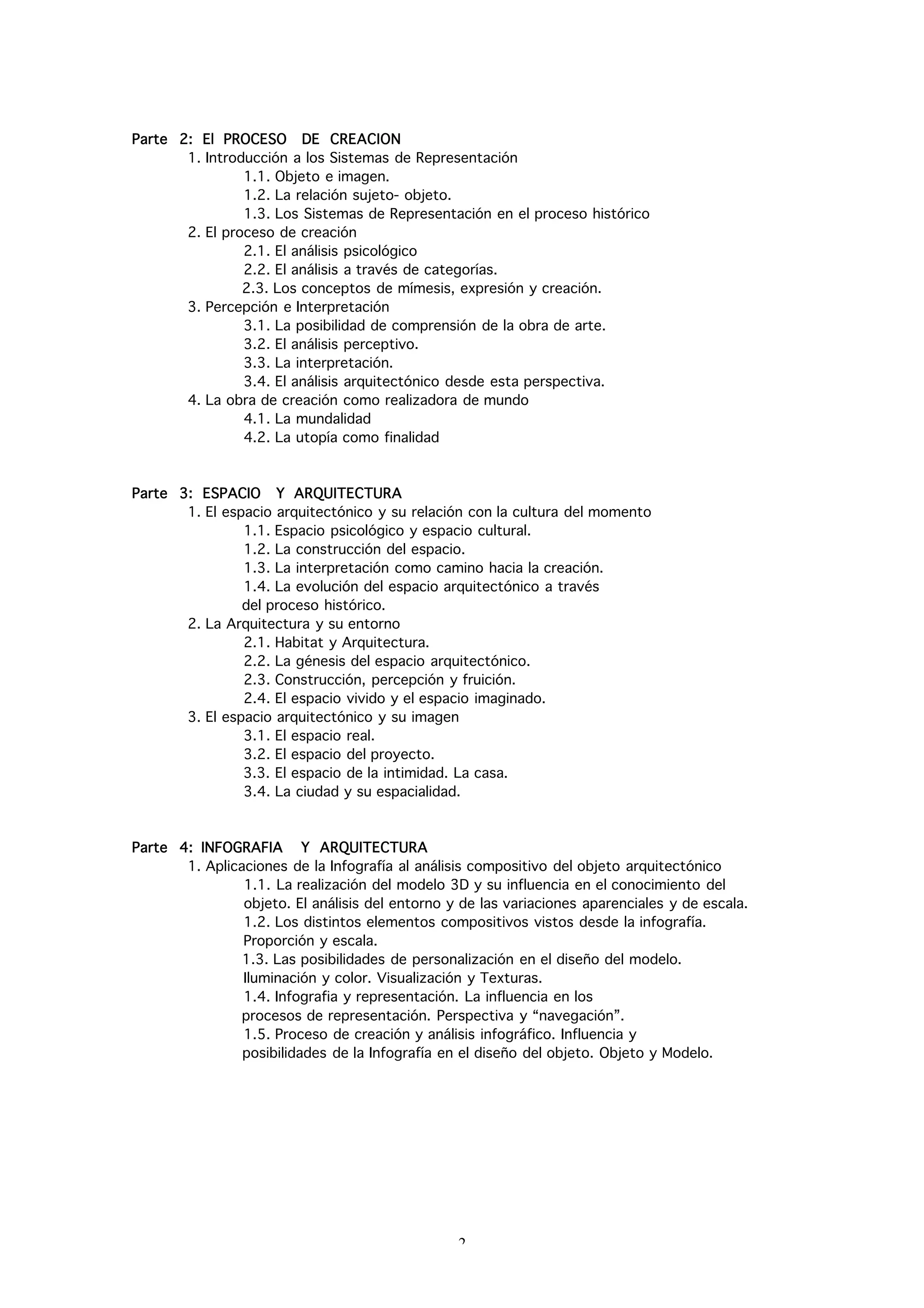Parte 2: El PROCESO DE CREACION
       1. Introducción a los Sistemas de Representación
                1.1. Objeto e imagen.
                1.2. La relación sujeto- objeto.
                1.3. Los Sistemas de Representación en el proceso histórico
       2. El proceso de creación
                2.1. El análisis psicológico
                2.2. El análisis a través de categorías.
                2.3. Los conceptos de mímesis, expresión y creación.
       3. Percepción e Interpretación
                3.1. La posibilidad de comprensión de la obra de arte.
                3.2. El análisis perceptivo.
                3.3. La interpretación.
                3.4. El análisis arquitectónico desde esta perspectiva.
       4. La obra de creación como realizadora de mundo
                4.1. La mundalidad
                4.2. La utopía como finalidad



Parte 3: ESPACIO Y ARQUITECTURA
       1. El espacio arquitectónico y su relación con la cultura del momento
                1.1. Espacio psicológico y espacio cultural.
                1.2. La construcción del espacio.
                1.3. La interpretación como camino hacia la creación.
                1.4. La evolución del espacio arquitectónico a través
                del proceso histórico.
       2. La Arquitectura y su entorno
                2.1. Habitat y Arquitectura.
                2.2. La génesis del espacio arquitectónico.
                2.3. Construcción, percepción y fruición.
                2.4. El espacio vivido y el espacio imaginado.
       3. El espacio arquitectónico y su imagen
                3.1. El espacio real.
                3.2. El espacio del proyecto.
                3.3. El espacio de la intimidad. La casa.
                3.4. La ciudad y su espacialidad.



Parte 4: INFOGRAFIA Y ARQUITECTURA
       1. Aplicaciones de la Infografía al análisis compositivo del objeto arquitectónico
                1.1. La realización del modelo 3D y su influencia en el conocimiento del
                objeto. El análisis del entorno y de las variaciones aparenciales y de escala.
                1.2. Los distintos elementos compositivos vistos desde la infografía.
                Proporción y escala.
                1.3. Las posibilidades de personalización en el diseño del modelo.
                Iluminación y color. Visualización y Texturas.
                1.4. Infografia y representación. La influencia en los
                procesos de representación. Perspectiva y “navegación”.
                1.5. Proceso de creación y análisis infográfico. Influencia y
                posibilidades de la Infografía en el diseño del objeto. Objeto y Modelo.




                                                 2
 
