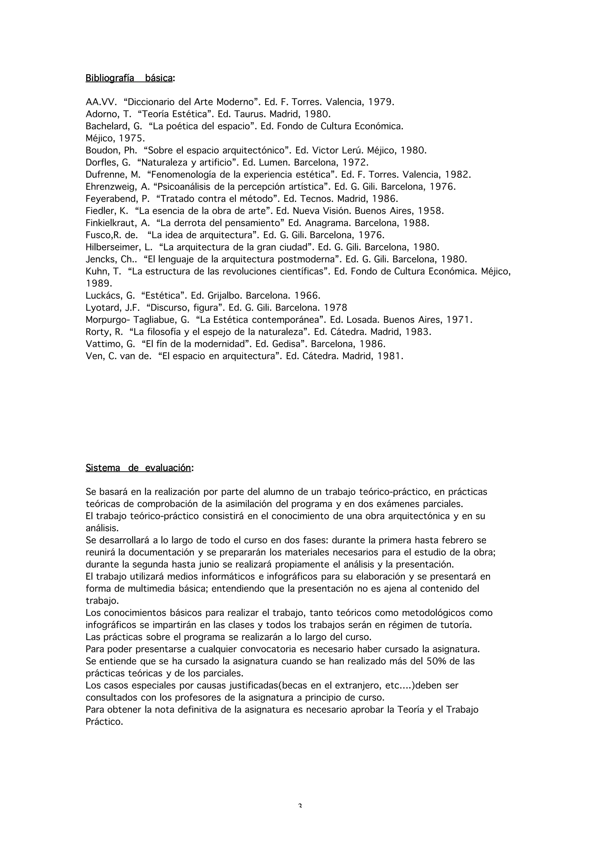 Bibliografía   básica:

AA.VV. “Diccionario del Arte Moderno”. Ed. F. Torres. Valencia, 1979.
Adorno, T. “Teoría Estética”. Ed. Taurus. Madrid, 1980.
Bachelard, G. “La poética del espacio”. Ed. Fondo de Cultura Económica.
Méjico, 1975.
Boudon, Ph. “Sobre el espacio arquitectónico”. Ed. Victor Lerú. Méjico, 1980.
Dorfles, G. “Naturaleza y artificio”. Ed. Lumen. Barcelona, 1972.
Dufrenne, M. “Fenomenología de la experiencia estética”. Ed. F. Torres. Valencia, 1982.
Ehrenzweig, A. “Psicoanálisis de la percepción artística”. Ed. G. Gili. Barcelona, 1976.
Feyerabend, P. “Tratado contra el método”. Ed. Tecnos. Madrid, 1986.
Fiedler, K. “La esencia de la obra de arte”. Ed. Nueva Visión. Buenos Aires, 1958.
Finkielkraut, A. “La derrota del pensamiento” Ed. Anagrama. Barcelona, 1988.
Fusco,R. de. “La idea de arquitectura”. Ed. G. Gili. Barcelona, 1976.
Hilberseimer, L. “La arquitectura de la gran ciudad”. Ed. G. Gili. Barcelona, 1980.
Jencks, Ch.. “El lenguaje de la arquitectura postmoderna”. Ed. G. Gili. Barcelona, 1980.
Kuhn, T. “La estructura de las revoluciones científicas”. Ed. Fondo de Cultura Económica. Méjico,
1989.
Luckács, G. “Estética”. Ed. Grijalbo. Barcelona. 1966.
Lyotard, J.F. “Discurso, figura”. Ed. G. Gili. Barcelona. 1978
Morpurgo- Tagliabue, G. “La Estética contemporánea”. Ed. Losada. Buenos Aires, 1971.
Rorty, R. “La filosofía y el espejo de la naturaleza”. Ed. Cátedra. Madrid, 1983.
Vattimo, G. “El fín de la modernidad”. Ed. Gedisa”. Barcelona, 1986.
Ven, C. van de. “El espacio en arquitectura”. Ed. Cátedra. Madrid, 1981.




Sistema de evaluación:

Se basará en la realización por parte del alumno de un trabajo teórico-práctico, en prácticas
teóricas de comprobación de la asimilación del programa y en dos exámenes parciales.
El trabajo teórico-práctico consistirá en el conocimiento de una obra arquitectónica y en su
análisis.
Se desarrollará a lo largo de todo el curso en dos fases: durante la primera hasta febrero se
reunirá la documentación y se prepararán los materiales necesarios para el estudio de la obra;
durante la segunda hasta junio se realizará propiamente el análisis y la presentación.
El trabajo utilizará medios informáticos e infográficos para su elaboración y se presentará en
forma de multimedia básica; entendiendo que la presentación no es ajena al contenido del
trabajo.
Los conocimientos básicos para realizar el trabajo, tanto teóricos como metodológicos como
infográficos se impartirán en las clases y todos los trabajos serán en régimen de tutoría.
Las prácticas sobre el programa se realizarán a lo largo del curso.
Para poder presentarse a cualquier convocatoria es necesario haber cursado la asignatura.
Se entiende que se ha cursado la asignatura cuando se han realizado más del 50% de las
prácticas teóricas y de los parciales.
Los casos especiales por causas justificadas(becas en el extranjero, etc….)deben ser
consultados con los profesores de la asignatura a principio de curso.
Para obtener la nota definitiva de la asignatura es necesario aprobar la Teoría y el Trabajo
Práctico.




                                                3
 