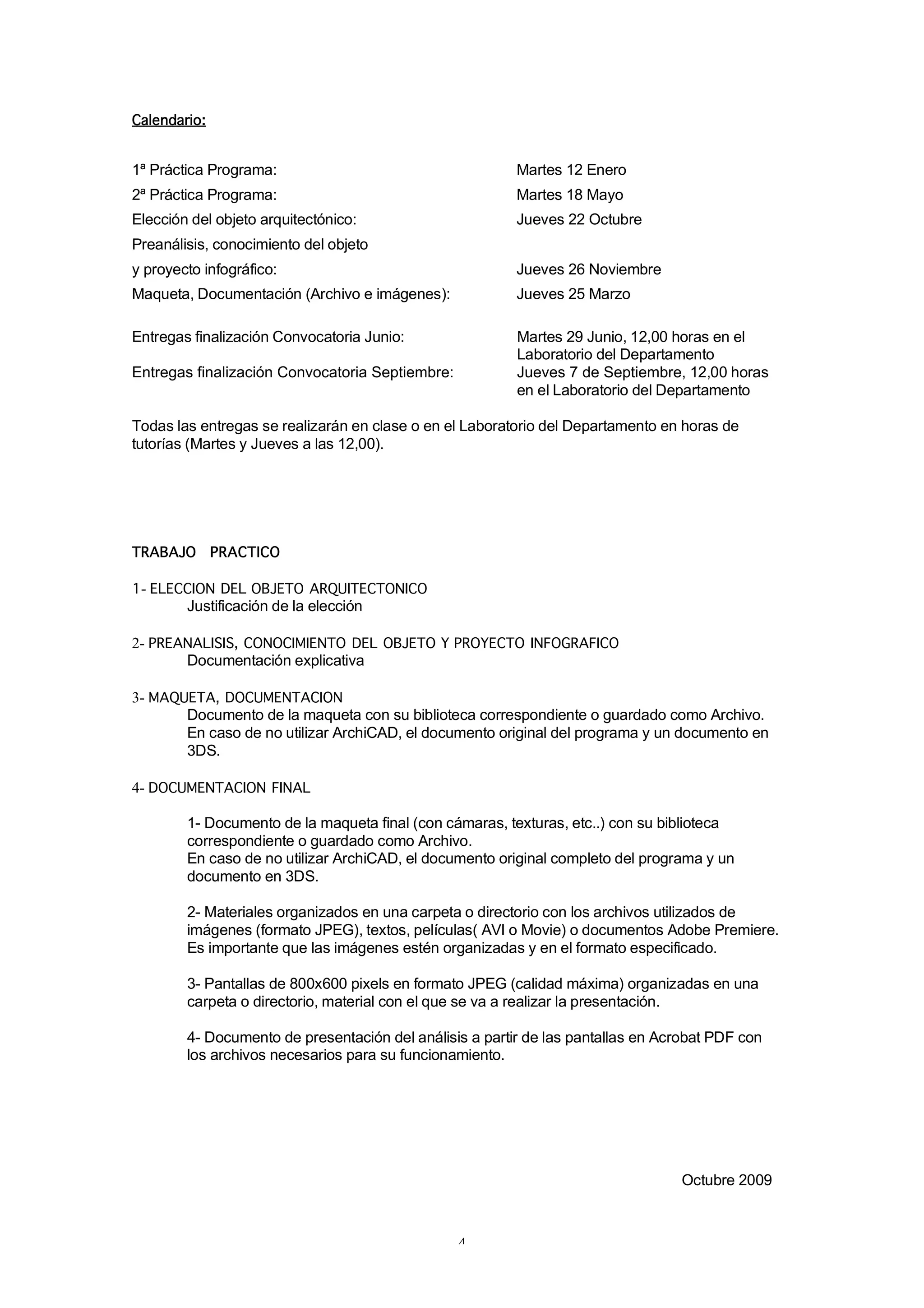 Calendario:


1ª Práctica Programa:                                    Martes 12 Enero
2ª Práctica Programa:                                    Martes 18 Mayo
Elección del objeto arquitectónico:                      Jueves 22 Octubre
Preanálisis, conocimiento del objeto
y proyecto infográfico:                                  Jueves 26 Noviembre
Maqueta, Documentación (Archivo e imágenes):             Jueves 25 Marzo

Entregas finalización Convocatoria Junio:                Martes 29 Junio, 12,00 horas en el
                                                         Laboratorio del Departamento
Entregas finalización Convocatoria Septiembre:           Jueves 7 de Septiembre, 12,00 horas
                                                         en el Laboratorio del Departamento

Todas las entregas se realizarán en clase o en el Laboratorio del Departamento en horas de
tutorías (Martes y Jueves a las 12,00).




TRABAJO       PRACTICO

1- ELECCION DEL OBJETO ARQUITECTONICO
        Justificación de la elección

2- PREANALISIS, CONOCIMIENTO DEL OBJETO Y PROYECTO INFOGRAFICO
       Documentación explicativa

3- MAQUETA, DOCUMENTACION
       Documento de la maqueta con su biblioteca correspondiente o guardado como Archivo.
       En caso de no utilizar ArchiCAD, el documento original del programa y un documento en
       3DS.

4- DOCUMENTACION FINAL

        1- Documento de la maqueta final (con cámaras, texturas, etc..) con su biblioteca
        correspondiente o guardado como Archivo.
        En caso de no utilizar ArchiCAD, el documento original completo del programa y un
        documento en 3DS.

        2- Materiales organizados en una carpeta o directorio con los archivos utilizados de
        imágenes (formato JPEG), textos, películas( AVI o Movie) o documentos Adobe Premiere.
        Es importante que las imágenes estén organizadas y en el formato especificado.

        3- Pantallas de 800x600 pixels en formato JPEG (calidad máxima) organizadas en una
        carpeta o directorio, material con el que se va a realizar la presentación.

        4- Documento de presentación del análisis a partir de las pantallas en Acrobat PDF con
        los archivos necesarios para su funcionamiento.




                                                                                 Octubre 2009



                                                 4
 