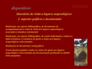 dispositivos

FEPPHA

itinerários de visita a lugares arqueológicos
2. suportes gráficos e documentais
Realização, em suporte bibliográfico, de documentos de
acompanhamento à visita de visita dos lugares arqueológicos
associados à temática estruturante
Realização, em suporte bibliográfico, de roteiro informativo, relativo a
infra-estruturas e estruturas de apoio a visitas aos lugares
arqueológicos seleccionados
Realização de documentos cartográficos
Fornecimento gratuito a todos os centros de apoio aos lugares
arqueológicos seleccionados da documentação produzida no âmbito
deste programa

 