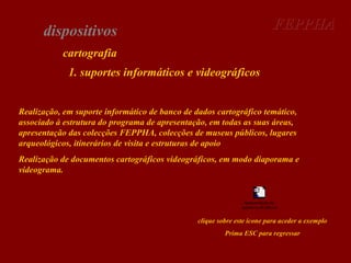 FEPPHA

dispositivos
cartografia
1. suportes informáticos e videográficos

Realização, em suporte informático de banco de dados cartográfico temático,
associado à estrutura do programa de apresentação, em todas as suas áreas,
apresentação das colecções FEPPHA, colecções de museus públicos, lugares
arqueológicos, itinerários de visita e estruturas de apoio
Realização de documentos cartográficos videográficos, em modo diaporama e
videograma.

Apresentação de
diapositivos do Microsof

clique sobre este ícone para aceder a exemplo
Prima ESC para regressar

 