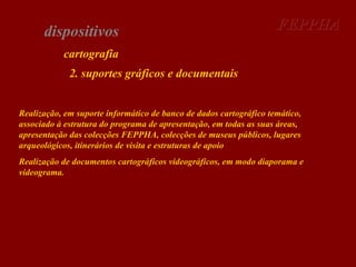 dispositivos

FEPPHA

cartografia
2. suportes gráficos e documentais
Realização, em suporte informático de banco de dados cartográfico temático,
associado à estrutura do programa de apresentação, em todas as suas áreas,
apresentação das colecções FEPPHA, colecções de museus públicos, lugares
arqueológicos, itinerários de visita e estruturas de apoio
Realização de documentos cartográficos videográficos, em modo diaporama e
videograma.

 