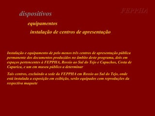 dispositivos

FEPPHA

equipamentos
instalação de centros de apresentação

Instalação e equipamento de pelo menos três centros de apresentação pública
permanente dos documentos produzidos no âmbito deste programa, dois em
espaços pertencentes à FEPPHA, Rossio ao Sul do Tejo e Capuchos, Costa de
Caparica, e um em museu público a determinar
Tais centros, excluindo a sede da FEPPHA em Rossio ao Sul do Tejo, onde
está instalada a exposição em exibição, serão equipados com reproduções da
respectiva maquete

 