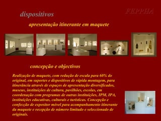 dispositivos
apresentação itinerante em maquete

concepção e objectivos
Realização de maquete, com redução de escala para 60% do
original, em suportes e dispositivos de rápida montagem, para
itinerância através de espaços de apresentação diversificados,
museus, instituições de cultura, pavilhões, escolas, em
coordenação com programas de outras instituições, IPM, IPA,
instituições educativas, culturais e turísticas. Concepção e
confecção de expositor móvel para acompanhamento itinerante
da maquete e recepção de número limitado e seleccionado de
originais.

FEPPHA

 