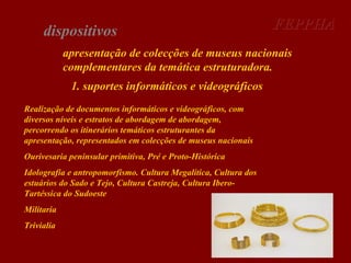 dispositivos

FEPPHA

apresentação de colecções de museus nacionais
complementares da temática estruturadora.
1. suportes informáticos e videográficos
Realização de documentos informáticos e videográficos, com
diversos níveis e estratos de abordagem de abordagem,
percorrendo os itinerários temáticos estruturantes da
apresentação, representados em colecções de museus nacionais
Ourivesaria peninsular primitiva, Pré e Proto-Histórica
Idolografia e antropomorfismo. Cultura Megalítica, Cultura dos
estuários do Sado e Tejo, Cultura Castreja, Cultura IberoTartéssica do Sudoeste
Militaria
Trivialia

 
