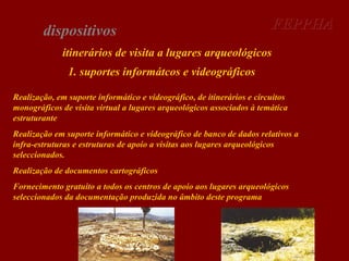 dispositivos

FEPPHA

itinerários de visita a lugares arqueológicos
1. suportes informátcos e videográficos
Realização, em suporte informático e videográfico, de itinerários e circuitos
monográficos de visita virtual a lugares arqueológicos associados à temática
estruturante
Realização em suporte informático e videográfico de banco de dados relativos a
infra-estruturas e estruturas de apoio a visitas aos lugares arqueológicos
seleccionados.
Realização de documentos cartográficos
Fornecimento gratuito a todos os centros de apoio aos lugares arqueológicos
seleccionados da documentação produzida no âmbito deste programa

 