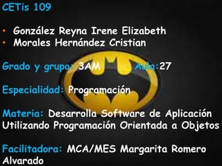 CETis 109 
• González Reyna Irene Elizabeth 
• Morales Hernández Cristian 
Grado y grupo: 3AM Aula:27 
Especialidad: Programación 
Materia: Desarrolla Software de Aplicación 
Utilizando Programación Orientada a Objetos 
Facilitadora: MCA/MES Margarita Romero 
Alvarado 
 