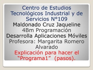 Centro de Estudios
Tecnológicos Industrial y de
Servicios N°109
Maldonado Cruz Jaqueline
4Bm Programación
Desarrolla Aplicaciones Móviles
Profesora: Margarita Romero
Alvarado
Explicación para hacer el
“Programa1” (pasos).
 