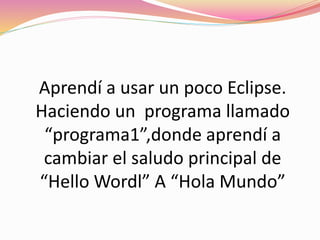 Aprendí a usar un poco Eclipse.
Haciendo un programa llamado
“programa1”,donde aprendí a
cambiar el saludo principal de
“Hello Wordl” A “Hola Mundo”
 