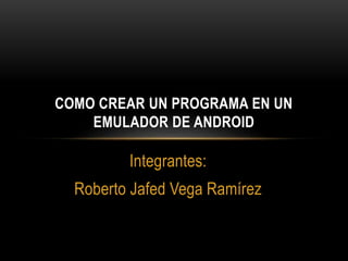 Integrantes:
Roberto Jafed Vega Ramírez
COMO CREAR UN PROGRAMA EN UN
EMULADOR DE ANDROID
 