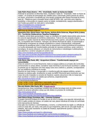 João Pedro Rosa (Aveiro – PT) - VivaCidade. Vestir os Vazios da Cidade
Pretende-se apresentar as diferentes fases, resultados e lições do “VivaCidade. Vestir os Vazios da
Cidade”, um projecto de participação dos cidadãos para a intervenção urbana através da cultura,
em Aveiro, promovido e coordenado por uma equipa constituída pela Câmara Municipal de Aveiro,
pela 4iS – Plataforma para a Inovação Social e pela SETEPÉS, Lda., que tinha como objectivo
possibilitar a intervenção em espaços vazios na cidade, nomeadamente, espaços abandonados e
sem função que podem ser úteis para a comunidade.
https://vivacidadeaveiro.wordpress.com
http://vivacidade.umnovolargo.pt/
https://www.facebook.com/vivacidade.aveiro
PRÁTICAS NO ESPAÇO PÚBLICO
Alexandra Paio, David Viana, Lígia Nunes, António Brito Guterres, Miguel Brito (Lisboa,
PT) - Territórios Colaborativos. Desafios Pedagógicos
O objetivo central desta apresentação é expor os resultados do trabalho desenvolvido pelos alunos
do curso de especialização em territórios colaborativos. Trata-se de uma proposta singular e
inovadora no quadro nacional da oferta formativa de ensino superior, uma parceria entre o ISCTE-
IUL, os Arquitetos Sem Fronteiras - Portugal e da Câmara Municipal de Lisboa, na aproximação a
problemáticas emergentes da condição arquitetónica e urbana contemporânea, antecipando
mudanças de paradigmas sobre o modo como se equacionará a prática profissional da arquitetura
no mundo atravessado por transformações profundas de natureza económica, social, cultural e
tecnológica. Os alunos utilizaram um conjunto de instrumentos e metodologias multidisciplinares
para desenhar e construir soluções em cenário real»
https://www.facebook.com/territorioscolaborativos/
http://ipps.iscte-iul.pt/index.php/pt/formacao/proximos-cursos/cursos/1-categoria-padrao/75-
curso-de-especializacao-em-territorios-colaborativos-processos-projeto-intervencao-e-
empreendorismo
Inês Maria (São Paulo, BR) - Acupuntura Urbana - Transformando espaços em
comunidades
Antes de existirem no mundo fisicamente, todos os espaços públicos ou privados são construídos
primeiramente no campo afetivo. Considerar essas memórias é uma forma de reconhecer e validar
as pessoas que se relacionam com esse espaço como seus criadores e, portanto, corresponsáveis
por sua existência e eficiência no mundo.
Atuamos em duas frentes: A ocupa-ação e a transforma-ação dos espaços públicos, sempre
baseada na colabora-ação. Acreditamos no poder da AÇÃO! Movimento gera movimento, por isso
nosso dia-a-dia é baseado no conceito de Fazedoria: quando colocamos a mão na massa para
fazer acontecer o mundo e as cidades que sonhamos, cooperativamente.
http://acupunturaurbana.com.br/
fb.com/acupunturaurbana.au
12:00 | 14:00 | 15:00 - QUESTÕES E DISCUSSÃO (30 MINUTOS)
12:30 | 14:30 | 15:30 - PRÁTICAS NO ESPAÇO PÚBLICO
Marcelo Rebelo (São Paulo, BR) - Praças.com.br
Apresentaremos nossa metodologia inovadora que envolve tecnologia tanto de mídias sociais
quanto de sensores aplicados a praça que são aliados no processo de revitalização
http://www.pracas.com.br
https://www.facebook.com/pracas.com.br/
https://www.youtube.com/channel/UCY5cQjhFnvSgzccnlDAfGsg
José Otávio Braga (Fortaleza, BR) - Caminha Fortaleza
O projeto Caminha Fortaleza foi iniciado no ano de 2014 e recebeu uma segunda intervenção em
2015. A ação consiste em colocar, em postes nas ruas, placas indicativas do tempo de caminhada
entre dois pontos de interesse.
Essa ação visa incentivar a caminhabilidade, o turismo, o conhecimento da região e a reflexão de
como as coisas são, por vezes, mais perto do que imaginamos, além de ser uma ação focada no
pedestre, algo quase inexistente na cidade de Fortaleza, especialmente quando o tema é de
sinalização viária.
https://www.youtube.com/watch?v=rsNmxXvigyw
https://www.facebook.com/media/set/?set=oa.521562061331568&type=1
https://www.facebook.com/groups/WalkFortaleza/permalink/1652679574975591/
 