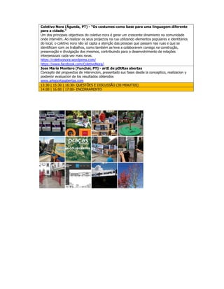Coletivo Nora (Águeda, PT) - "Os costumes como base para uma linguagem diferente
para a cidade."
Um dos principais objectivos do coletivo nora é gerar um crescente dinamismo na comunidade
onde intervém. Ao realizar os seus projectos na rua utilizando elementos populares e identitários
do local, o coletivo nora não só capta a atenção das pessoas que passam nas ruas e que se
identificam com os trabalhos, como também as leva a colaborarem consigo na construção,
preservação e divulgação dos mesmos, contribuindo para o desenvolvimento de relações
interpessoais cada vez mais raras.
https://coletivonora.wordpress.com/
https://www.facebook.com/ColetivoNora/
Jose Maria Montero (Funchal, PT) - artE de pOtRas abertas
Concepto del propyectos de intervncion, presentado sus fases desde la conceptico, realizacion y
posterior evaluacion de los resultados obtenidos
www.arteportasabertas.com
13:30 | 15:30 | 16:30- QUESTÕES E DISCUSSÃO (30 MINUTOS)
14:00 | 16:00 | 17:00- ENCERRAMENTO
 