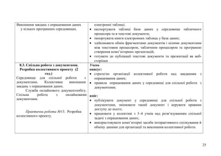 Виконання завдань з опрацювання даних
у кількох програмних середовищах.
електронні таблиці;
• експортувати таблиці бази даних у середовище табличного
процесора та в текстові документи;
• імпортувати книги електронних таблиць у бази даних;
• здійснювати обмін фрагментами документів і цілими документами
між текстовим процесором, табличним процесором та програмою
створення комп’ютерних презентацій;
• готувати до публікації текстові документи та презентації як веб-
сторінки
8.3. Спільна робота з документами.
Розробка колективного проекту (2
год.)
Середовище для спільної роботи з
документами. Колективне виконання
завдань з опрацювання даних.
Служби онлайнового документообігу.
Спільна робота з онлайновими
документами.
Практична робота №13. Розробка
колективного проекту.
Учень
описує:
• стратегію організації колективної роботи над завданням з
опрацювання даних;
• правила опрацювання даних у середовищі для спільної роботи з
документами;
вміє:
• публікувати документ у середовищі для спільної роботи з
документами, змінювати такий документ і керувати правами
доступу до нього;
• працювати у колективі з 3–4 учнів над розв’язуванням спільної
задачі з опрацювання даних;
• використовувати комп’ютерні засоби інтерактивного спілкування й
обміну даними для організації та виконання колективної роботи.
25
 