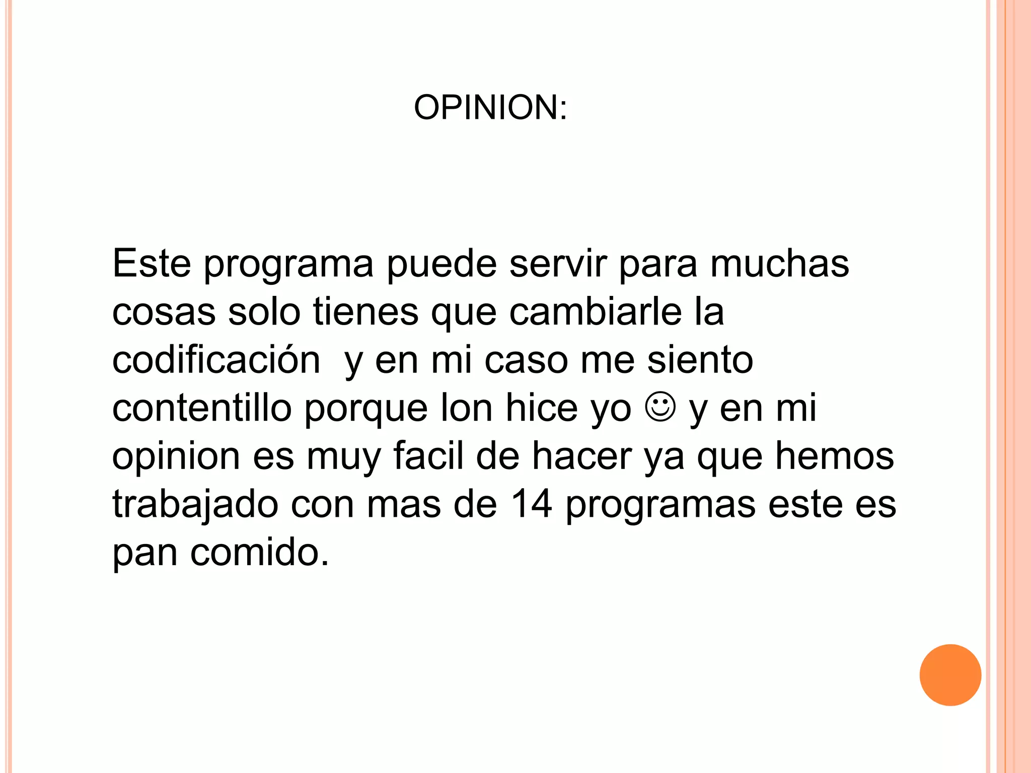 OPINION:
Este programa puede servir para muchas
cosas solo tienes que cambiarle la
codificación y en mi caso me siento
contentillo porque lon hice yo y en mi
opinion es muy facil de hacer ya que hemos
trabajado con mas de 14 programas este es
pan comido.