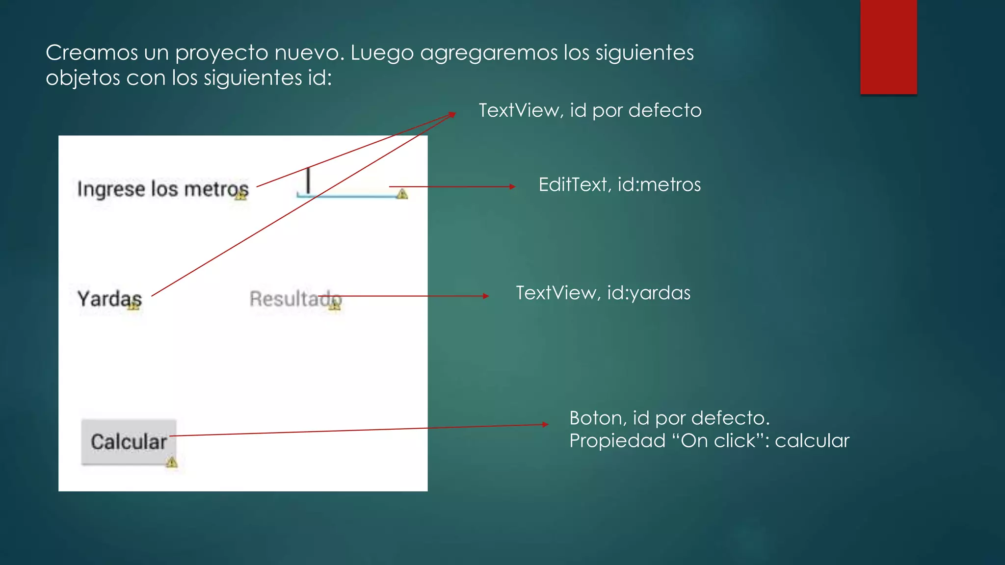 Creamos un proyecto nuevo. Luego agregaremos los siguientes
objetos con los siguientes id:
TextView, id por defecto
EditText, id:metros
TextView, id:yardas
Boton, id por defecto.
Propiedad “On click”: calcular