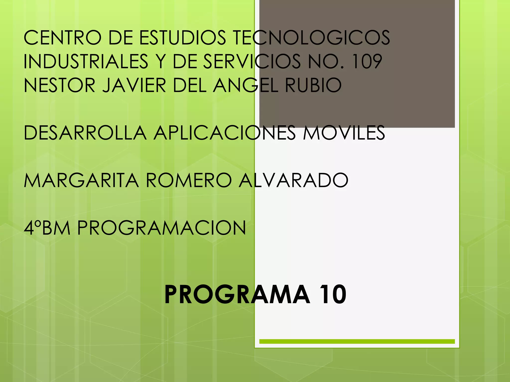 CENTRO DE ESTUDIOS TECNOLOGICOS
INDUSTRIALES Y DE SERVICIOS NO. 109
NESTOR JAVIER DEL ANGEL RUBIO
DESARROLLA APLICACIONES MOVILES
MARGARITA ROMERO ALVARADO
4ºBM PROGRAMACION
PROGRAMA 10