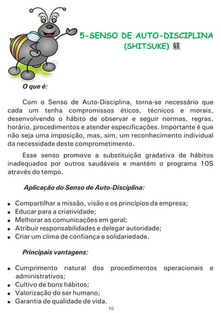 O que é:
Aplicação do Senso de Auto-Disciplina:
Principais vantagens:
Com o Senso de Auto-Disciplina, torna-se necessário que
cada um tenha compromissos éticos, técnicos e morais,
desenvolvendo o hábito de observar e seguir normas, regras,
horário, procedimentos e atender especificações. Importante é que
não seja uma imposição, mas, sim, um reconhecimento individual
da necessidade deste comprometimento.
Esse senso promove a substituição gradativa de hábitos
inadequados por outros saudáveis e mantém o programa 10S
através do tempo.
Compartilhar a missão, visão e os princípios da empresa;
Educar para a criatividade;
Melhorar as comunicações em geral;
Atribuir responsabilidades e delegar autoridade;
Criar um clima de confiança e solidariedade.
Cumprimento natural dos procedimentos operacionais e
administrativos;
Cultivo de bons hábitos;
Valorização do ser humano;
Garantia de qualidade de vida.
!
!
!
!
!
!
!
!
!
5-SENSO DE AUTO-DISCIPLINA
(SHITSUKE)
10
 