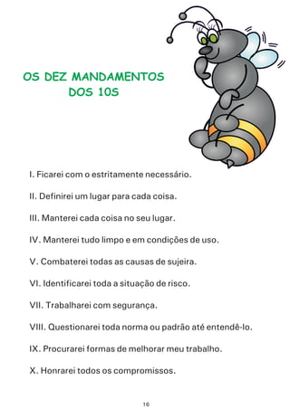 OS DEZ MANDAMENTOS
DOS 10S
I. Ficarei com o estritamente necessário.
II. Definirei um lugar para cada coisa.
III. Manterei cada coisa no seu lugar.
IV. Manterei tudo limpo e em condições de uso.
V. Combaterei todas as causas de sujeira.
VI. Identificarei toda a situação de risco.
VII. Trabalharei com segurança.
VIII. Questionarei toda norma ou padrão até entendê-lo.
IX. Procurarei formas de melhorar meu trabalho.
X. Honrarei todos os compromissos.
16
 