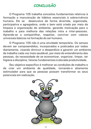 CONCLUSÃO
O Programa 10S trabalha conceitos fundamentais relativos à
formação e manutenção de hábitos essenciais à sobrevivência
humana. Ele se desenvolve de forma divertida, organizada,
participativa e agregadora, onde o bem está criado por meio da
limpeza e organização do ambiente, gerando motivação para o
trabalho e para melhoria das relações intra e inter-pessoais.
Aprende-se a compartilhar, respeitar, conviver com valores
universais básicos na formação do ser humano.
O Programa 10S não é uma atividade temporária. Os sensos
devem ser compreendidos, incorporados e praticados por todos
diariamente, visando diminuir o desperdício e garantir um ambiente
de trabalho cada vez mais saudável, por meio do entendimento das
pessoas, da necessidade de se economizar, organizar, limpar, ter
higiene e disciplina, fatores fundamentais à elevada produtividade.
Seu objetivo específico é melhorar as condições de trabalho e
de criar um ambiente de qualidade, tornando-o altamente
estimulador para que as pessoas possam transformar os seus
potenciais em realização.
17
 