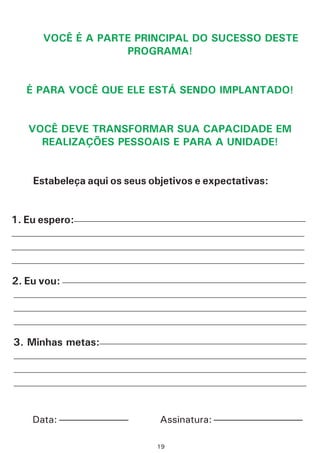 VOCÊ É A PARTE PRINCIPAL DO SUCESSO DESTE
PROGRAMA!
É PARA VOCÊ QUE ELE ESTÁ SENDO IMPLANTADO!
VOCÊ DEVE TRANSFORMAR SUA CAPACIDADE EM
REALIZAÇÕES PESSOAIS E PARA A UNIDADE!
Estabeleça aqui os seus objetivos e expectativas:
1. Eu espero:
2. Eu vou:
3. Minhas metas:
——————————————————————————————————————
————————————————————————————————————————————————
————————————————————————————————————————————————
————————————————————————————————————————————————
————————————————————————————————————————————————
————————————————————————————————————————————————
————————————————————————————————————————————————
——————————————————————————————————
————————————————————————————————————————————————
————————————————————————————————————————————————
————————————————————————————————————————————————
————————————————————————————————————————
——————— —————————Assinatura:Data:
19
 