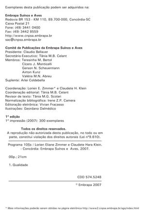 Exemplares desta publicação podem ser adquiridos na:
Embrapa Suínos e Aves
Comitê de Publicações da Embrapa Suínos e Aves
1ª edição
Todos os direitos reservados.
Rodovia BR 153 - KM 110, 89.700-000, Concórdia-SC
Caixa Postal 21
Fone: (49) 3441 0400
Fax: (49) 3442 8559
http://www.cnpsa.embrapa.br
sac@cnpsa.embrapa.br
Presidente: Claudio Bellaver
Secretário-Executivo: Tânia M.B. Celant
Membros: Teresinha M. Bertol
Cícero J. Monticelli
Gerson N. Scheuermann
Airton Kunz
Valéria M.N. Abreu
Suplente: Arlei Coldebella
Coordenação: Claudete H. Klein
Coordenação editorial: Tânia M.B. Celant
Revisor de texto: Tânia M.G. Scolari
Normalização bibliográfica: Irene Z.P. Camera
Editoração eletrônica: Vivian Fracasso
Ilustrações: Geordano Dalmédico
1ª impressão (2007): 300 exemplares
A reprodução não-autorizada desta publicação, no todo ou em
parte, constitui violação dos direitos autorais (Lei nº9.610).
Programa 10Ss / Claudete Hara Klein.
- Concórdia: Embrapa Suínos e Aves, 2007.
00p.; 21cm
1. Qualidade
CDD 574.5248
© Embrapa 2007
Lorien E. Zimmer* e
Lorien Eliane Zimmer e
————————————————————————————
————————————————————————————
* Mais informações poderão serem obtidas na página eletrônica http://www2.cnpsa.embrapa.br/sgq/index.html
 