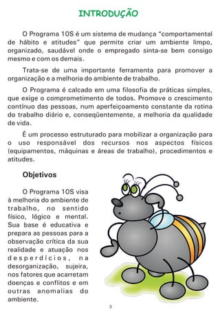 INTRODUÇÃO
O Programa 10S é um sistema de mudança “comportamental
de hábito e atitudes” que permite criar um ambiente limpo,
organizado, saudável onde o empregado sinta-se bem consigo
mesmo e com os demais.
Trata-se de uma importante ferramenta para promover a
organização e a melhoria do ambiente de trabalho.
O Programa é calcado em uma filosofia de práticas simples,
que exige o comprometimento de todos. Promove o crescimento
contínuo das pessoas, num aperfeiçoamento constante da rotina
do trabalho diário e, conseqüentemente, a melhoria da qualidade
de vida.
É um processo estruturado para mobilizar a organização para
o uso responsável dos recursos nos aspectos físicos
(equipamentos, máquinas e áreas de trabalho), procedimentos e
atitudes.
Objetivos
O Programa 10S visa
à melhoria do ambiente de
trabalho, no sentido
físico, lógico e mental.
Sua base é educativa e
prepara as pessoas para a
observação crítica da sua
realidade e atuação nos
d e s p e r d í c i o s , n a
desorganização, sujeira,
nos fatores que acarretam
doenças e conflitos e em
outras anomalias do
ambiente.
3
 