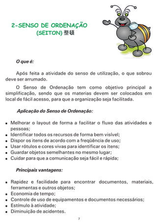 O que é:
Aplicação do Senso de Ordenação:
Principais vantagens:
Após feita a atividade do senso de utilização, o que sobrou
deve ser arrumado.
O Senso de Ordenação tem como objetivo principal a
simplificação, sendo que os materias devem ser colocados em
local de fácil acesso, para que a organização seja facilitada.
Melhorar o layout de forma a facilitar o fluxo das atividades e
pessoas;
Identificar todos os recursos de forma bem visível;
Dispor os itens de acordo com a freqüência de uso;
Usar rótulos e cores vivas para identificar os itens;
Guardar objetos semelhantes no mesmo lugar;
Cuidar para que a comunicação seja fácil e rápida;
Rapidez e facilidade para encontrar documentos, materiais,
ferramentas e outros objetos;
Economia de tempo;
Controle de uso de equipamentos e documentos necessários;
Estímulo à atividade;
Diminuição de acidentes.
!
!
!
!
!
!
!
!
!
!
!
2-SENSO DE ORDENAÇÃO
(SEITON)
7
 